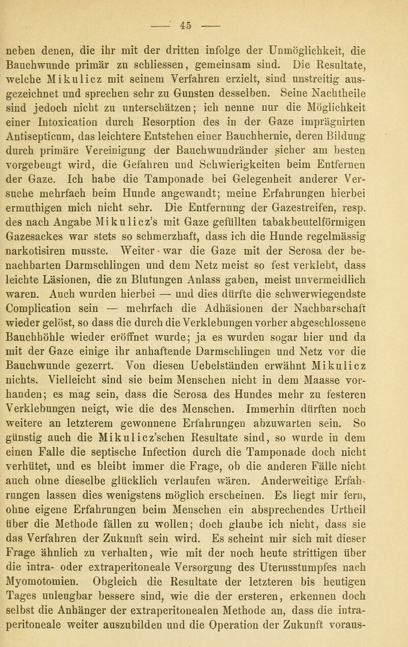 neben denen, die ihr mit der dritten infolge der Unmöglichkeit, die Bauchwunde primär zu schliessen, gemeinsam sind. Die Resultate, welche Mikulicz mit seinem Verfahren erzielt, sind unstreitig aus- gezeichnet und sprechen sehr zu Gunsten desselben. Seine Nachtheile sind jedoch nicht zu unterschätzen; ich nenne nur die Möglichkeit einer Intoxication durch Resorption des in der Gaze imprägnirten Antisepticum, das leichtere Entstehen einer Bauchhernie, deren Bildung durch primäre Vereinigung der Bauchwundränder sicher am besten vorgebeugt wird, die Gefahren und Schwierigkeiten beim Entfernen der Gaze. Ich habe die Tamponade bei Gelegenheit anderer Ver- suche mehrfach beim Hunde angewandt; meine Erfahrungen hierbei ermuthigen mich nicht sehr. Die Entfernung der Gazestreifen, resp. des nach Angabe Mikulicz's mit Gaze gefüllten tabakbeutelförmigen Gazesackes war stets so schmerzhaft, dass ich die Hunde regelmässig narkotisiren musste. Weiter • war die Gaze mit der Serosa der be- nachbarten Darmschlingen und dem Netz meist so fest verklebt, dass leichte Läsionen, die zu Blutungen Anlass gaben, meist unvermeidlich waren. Auch wurden hierbei — und dies dürfte die schwerwiegendste Complication sein — mehrfach die Adhäsionen der Nachbarschaft wieder gelöst, so dass die durch die Verklebungen vorher abgeschlossene Bauchhöhle wieder eröffnet wurde; ja es wurden sogar hier und da mit der Gaze einige ihr anhaftende Darmschlingen und Netz vor die Bauchwunde gezerrt. Von diesen üebelständen erwähnt Mikulicz nichts. Vielleicht sind sie beim Menschen nicht in dem Maasse vor- handen; es mag sein, dass die Serosa des Hundes mehr zu festeren Verklebungen neigt, wie die des Menschen. Immerhin dürften noch weitere an letzterem gewonnene Erfahrungen abzuwarten sein. So günstig auch die Mikulicz'schen Resultate sind, so wurde in dem einen Falle die septische Infection durch die Tamponade doch nicht verhütet, und es bleibt immer die Frage, ob die anderen Fälle nicht auch ohne dieselbe glücklich verlaufen wären. Anderweitige Erfah- rungen lassen dies wenigstens möglich erscheinen. Es liegt mir fern, ohne eigene Erfahrungen beim Menschen ein absprechendes Urtheil über die Methode fällen zu wollen; doch glaube ich nicht, dass sie das Verfahren der Zukunft sein wird. Es scheint mir sich mit dieser Frage ähnlich zu verhalten, wie mit der noch heute strittigen über die intra- oder extraperitoneale Versorgung des Uterusstumpfes nach Myomotomien. Obgleich die Resultate der letzteren bis heutigen Tages unleugbar bessere sind, wie die der ersteren, erkennen doch selbst die Anhänger der extraperitonealen Methode an, dass die intra- peritoneale weiter auszubilden und die Operation der Zukunft voraus-