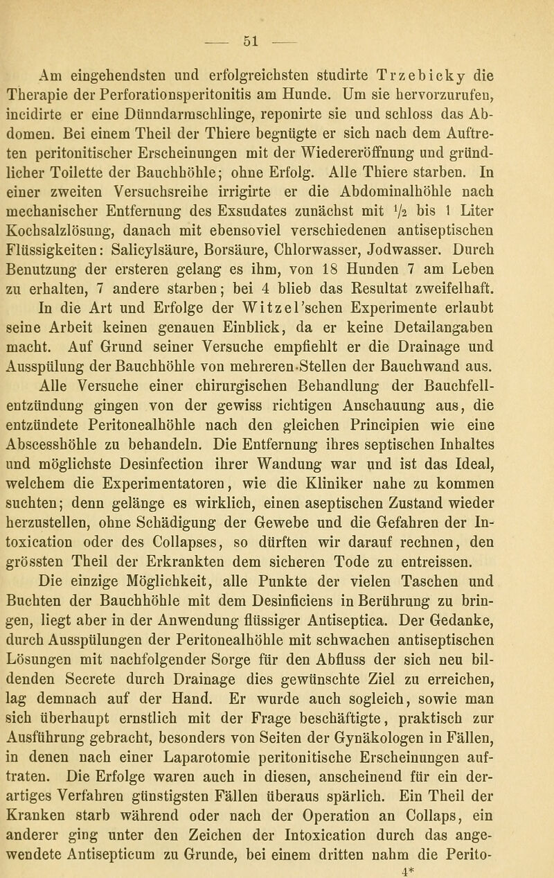 Am eiogehendsten und erfolgreichsten studirte Trzebicky die Therapie der Perforationsperitonitis am Hunde. Um sie hervorzurufen, incidirte er eine Dünndarraschlinge, reponirte sie und schloss das Ab- domen. Bei einem Theil der Thiere begnügte er sich nach dem Auftre- ten peritonitischer Erscheinungen mit der Wiedereröffnung und gründ- licher Toilette der Bauchhöhle; ohne Erfolg. Alle Thiere starben. In einer zweiten Versuchsreihe irrigirte er die Abdominalhöhle nach mechanischer Entfernung des Exsudates zunächst mit V2 his 1 Liter Kochsalzlösung, danach mit ebensoviel verschiedenen antiseptischen Flüssigkeiten: Salicylsäure, Borsäure, Chlorwasser, Jodwasser. Durch Benutzung der ersteren gelang es ihm, von 18 Hunden 7 am Leben zu erhalten, 7 andere starben; bei 4 blieb das Resultat zweifelhaft. In die Art und Erfolge der WitzeTschen Experimente erlaubt seine Arbeit keinen genauen Einblick, da er keine Detailangaben macht. Auf Grund seiner Versuche empfiehlt er die Drainage und Ausspülung der Bauchhöhle von mehreren-Stellen der Bauch wand aus. Alle Versuche einer chirurgischen Behandlung der Bauchfell- entzündung gingen von der gewiss richtigen Anschauung aus, die entzündete Peritonealhöhle nach den gleichen Principien wie eine Abscesshöhle zu behandeln. Die Entfernung ihres septischen Inhaltes und möglichste Desinfection ihrer Wandung war und ist das Ideal, welchem die Experimentatoren, wie die Kliniker nahe zu kommen suchten; denn gelänge es wirklich, einen aseptischen Zustand wieder herzustellen, ohne Schädigung der Gewebe und die Gefahren der In- toxication oder des Collapses, so dürften wir darauf rechnen, den grössten Theil der Erkrankten dem sicheren Tode zu entreissen. Die einzige Möglichkeit, alle Punkte der vielen Taschen und Buchten der Bauchhöhle mit dem Desinficiens in Berührung zu brin- gen, liegt aber in der Anwendung flüssiger Antiseptica. Der Gedanke, durch Ausspülungen der Peritonealhöhle mit schwachen antiseptischen Lösungen mit nachfolgender Sorge für den Abfluss der sich neu bil- denden Secrete durch Drainage dies gewünschte Ziel zu erreichen, lag demnach auf der Hand. Er wurde auch sogleich, sowie man sich überhaupt ernstlich mit der Frage beschäftigte, praktisch zur Ausführung gebracht, besonders von Seiten der Gynäkologen in Fällen, in denen nach einer Laparotomie peritonitische Erscheinungen auf- traten. Die Erfolge waren auch in diesen, anscheinend für ein der- artiges Verfahren günstigsten Fällen überaus spärlich. Ein Theil der Kranken starb während oder nach der Operation an Collaps, ein anderer ging unter den Zeichen der Intoxication durch das ange- wendete Antisepticum zu Grunde, bei einem dritten nahm die Perito- 4*