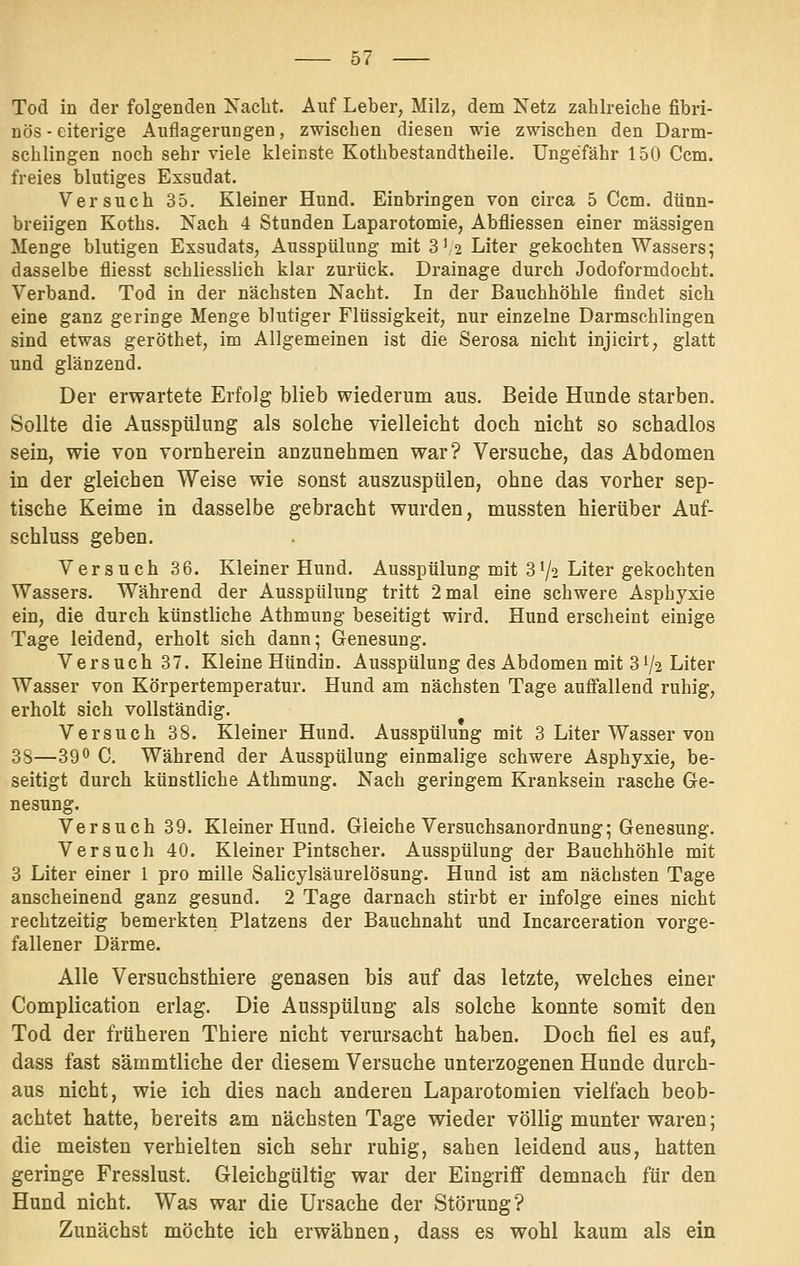 Tod in der folgenden Naclit. Auf Leber, Milz, dem Netz zahlreiche fibri- nös - eiterige Auflagerungen, zwischen diesen wie zwischen den Darm- schlingen noch sehr viele kleinste Kothbestandtheile. Ungefähr 150 Ccm. freies blutiges Exsudat. Versuch 35. Kleiner Hund. Einbringen von circa 5 Ccm. dünn- breiigen Koths. Nach 4 Standen Laparotomie, Abfliessen einer massigen Menge blutigen Exsudats, Ausspülung mit 3'2 Liter gekochten Wassers; dasselbe fliesst schliesslich klar zurück. Drainage durch Jodoformdocht. Verband. Tod in der nächsten Nacht. In der Bauchhöhle findet sich eine ganz geringe Menge blutiger Flüssigkeit, nur einzelne Darmschlingen sind etwas geröthet, im Allgemeinen ist die Serosa nicht injicirt, glatt und glänzend. Der erwartete Erfolg blieb wiederum aus. Beide Hunde starben. Sollte die Ausspülung als solche vielleicht doch nicht so schadlos sein, wie von vornherein anzunehmen war? Versuche, das Abdomen in der gleichen Weise wie sonst auszuspülen, ohne das vorher sep- tische Keime in dasselbe gebracht wurden, mussten hierüber Auf- schluss geben. Versuch 36. Kleiner Hund. Ausspülung mit 3V2 Liter gekochten Wassers. Während der Ausspülung tritt 2 mal eine schwere Asphyxie ein, die durch künstliche Athmung beseitigt wird, Hund erscheint einige Tage leidend, erholt sich dann; Genesung. Versuch 37. Kleine Hündin. Ausspülung des Abdomen mit 31/2 Liter Wasser von Körpertemperatur. Hund am nächsten Tage aufiallend ruhig, erholt sich vollständig. Versuch 38. Kleiner Hund. Ausspülung mit 3 Liter Wasser von 38—39'' C. Während der Ausspülung einmalige schwere Asphyxie, be- seitigt durch künstliche Athmung. Nach geringem Kranksein rasche G-e- nesung. Versuch 39. Kleiner Hund. Gleiche Versuchsanordnung; Genesung. Versuch 40. Kleiner Pintscher. Ausspülung der Bauchhöhle mit 3 Liter einer 1 pro mille Salicylsäurelösung. Hund ist am nächsten Tage anscheinend ganz gesund. 2 Tage darnach stirbt er infolge eines nicht rechtzeitig bemerkten Platzens der Bauchnaht und Incarceration vorge- fallener Därme. Alle Versuchsthiere genasen bis auf das letzte, welches einer Complication erlag. Die Ausspülung als solche konnte somit den Tod der früheren Thiere nicht verursacht haben. Doch fiel es auf, dass fast sämmtliche der diesem Versuche unterzogenen Hunde durch- aus nicht, wie ich dies nach anderen Laparotomien vielfach beob- achtet hatte, bereits am nächsten Tage wieder völlig munter waren; die meisten verhielten sich sehr ruhig, sahen leidend aus, hatten geringe Fresslust. Gleichgültig war der Eingriff demnach für den Hund nicht. Was war die Ursache der Störung? Zunächst möchte ich erwähnen, dass es wohl kaum als ein