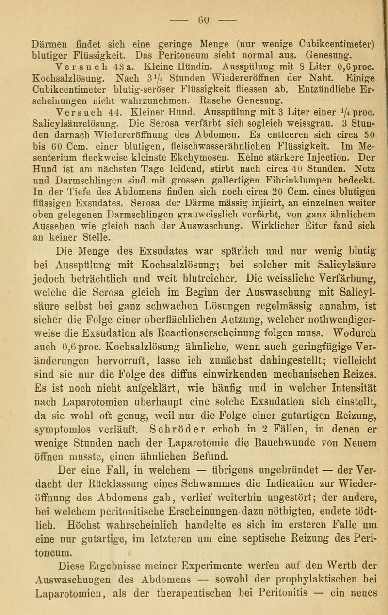 Därmen findet sich eine geringe Menge (nur wenige Cubikcentimeter) blutiger Flüssigkeit. Das Peritoneum sieht normal aus. Genesung. Versuch 43a. Kleine Hündin. Ausspülung mit 8 Liter 0,6proc. Kochsalzlösung. Nach 3 7^ Stunden Wiedereröffnen der Naht. Einige Cubikcentimeter blutig-seröser Flüssigkeit fliessen ab. Entzündliche Er- scheinungen nicht wahrzunehmen. Rasche Genesung. Versuch 44. Kleiner Hund. Ausspülung mit 3 Liter einer ^iproc. Salicylsäurelösung. Die Serosa verfärbt sich sogleich weissgrau. 3 Stun- den darnach Wiedereröffnung des Abdomen. Es entleeren sich circa 50 bis 60 Ccm. einer blutigen, fleischwasserähnlichen Flüssigkeit. Im Me- senterium fleckweise kleinste Ekchymosen. Keine stärkere Injection. Der Hund ist am nächsten Tage leidend, stirbt nach circa 40 Stunden. Netz und Darmschlingen sind mit grossen gallertigen Fibrinklumpen bedeckt. In der Tiefe des Abdomens finden sich noch circa 20 Ccm. eines blutigen flüssigen Exsudates. Serosa der Därme massig injicirt, an einzelnen weiter oben gelegenen Darmschlingen grauweisslich verfärbt, von ganz ähnlichem Aussehen wie gleich nach der Auswaschung. Wirklicher Eiter fand sieh an keiner Stelle. Die Menge des Exsudates war spärlich und nur wenig blutig bei Ausspülung mit Kochsalzlösung; bei solcher mit Salicylsäure jedoch beträchtlich und weit blutreicher. Die weissliche Verfärbung, welche die Serosa gleich im Beginn der Auswaschung mit Salicyl- säure selbst bei ganz schwachen Lösungen regelmässig annahm, ist sicher die Folge einer oberflächlichen Aetzung, welcher nothwen.diger- weise die Exsudation als Reactionserscheinung folgen muss. Wodurch auch 0,6 proc. Kochsalzlösung ähnliche, wenn auch geringfügige Ver- änderungen hervorruft, lasse ich zunächst dahingestellt; vielleicht sind sie nur die Folge des diffus einwirkenden mechanischen Reizes. Es ist noch nicht aufgeklärt, wie häufig und in welcher Intensität nach Laparotomien überhaupt eine solche Exsudation sich einstellt,, da sie wohl oft genug, weil nur die Folge einer gutartigen Reizung, symptomlos verläuft. Schröder erhob in 2 Fällen, in denen er wenige Stunden nach der Laparotomie die Bauchwunde von Neuem öffnen musste, einen ähnlichen Befund. Der eine Fall, in welchem — übrigens ungebründet — der Ver- dacht der Rücklassung eines Schwammes die Indication zur Wieder- üffnung des Abdomens gab, verlief weiterhin ungestört; der andere, bei welchem peritonitische Erscheinungen dazu nöthigten, endete tödt- lich. Höchst wahrscheinlich handelte es sich im ersteren Falle um eine nur gutartige, im letzteren um eine septische Reizung des Peri- toneum. Diese Ergebnisse meiner Experimente werfen auf den Werth der Auswaschungen des Abdomens — sowohl der prophylaktischen bei Laparotomien, als der therapeutischen bei Peritonitis — ein neues