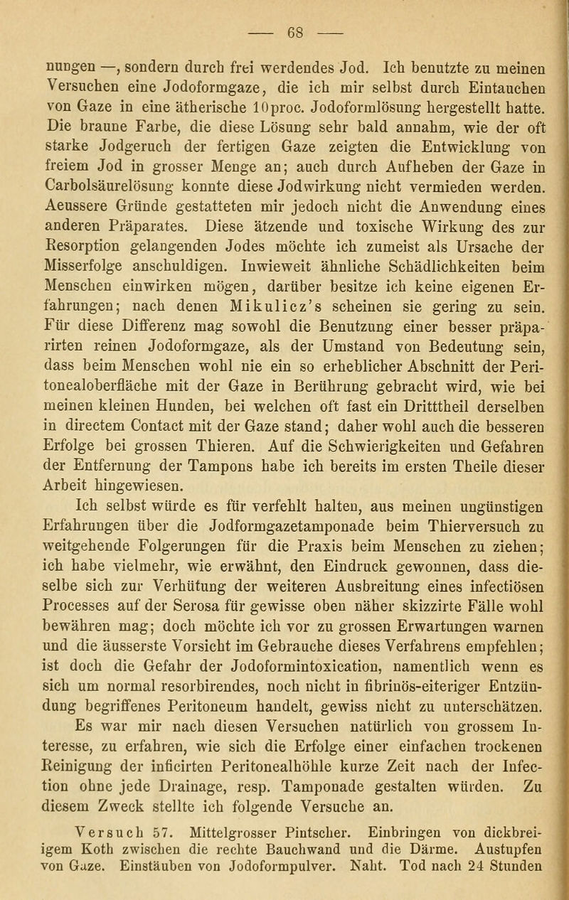 nuDgen —, sondern durch frei werdendes Jod, Ich benutzte zu meinen Versuchen eine Jodoformgaze, die ich mir selbst durch Eintauchen von Gaze in eine ätherische lOproc. Jodoformlösung hergestellt hatte. Die braune Farbe, die diese Lösung sehr bald annahm, wie der oft starke Jodgeruch der fertigen Gaze zeigten die Entwicklung von freiem Jod in grosser Menge an; auch durch Aufheben der Gaze in Carbolsäurelösung konnte diese Jodwirkung nicht vermieden werden. Aeussere Gründe gestatteten mir jedoch nicht die Anwendung eines anderen Präparates. Diese ätzende und toxische Wirkung des zur Resorption gelangenden Jodes möchte ich zumeist als Ursache der Misserfolge anschuldigen. Inwieweit ähnliche Schädlichkeiten beim Menschen einwirken mögen, darüber besitze ich keine eigenen Er- fahrungen; nach denen Mikulicz's scheinen sie gering zu sein. Für diese Differenz mag sowohl die Benutzung einer besser präpa- rirten reinen Jodoformgaze, als der Umstand von Bedeutung sein, dass beim Menschen wohl nie ein so erheblicher Abschnitt der Peri- tonealoberfläche mit der Gaze in Berührung gebracht wird, wie bei meinen kleinen Hunden, bei welchen oft fast ein Dritttheil derselben in directem Contact mit der Gaze stand; daher wohl auch die besseren Erfolge bei grossen Thieren. Auf die Schwierigkeiten und Gefahren der Entfernung der Tampons habe ich bereits im ersten Theile dieser Arbeit hingewiesen. Ich selbst würde es für verfehlt halten, aus meinen ungünstigen Erfahrungen über die Jodformgazetamponade beim Thierversuch zu weitgehende Folgerungen für die Praxis beim Menschen zu ziehen; ich habe vielmehr, wie erwähnt, den Eindruck gewonnen, dass die- selbe sich zur Verhütung der weiteren Ausbreitung eines infectiösen Processes auf der Serosa für gewisse oben näher skizzirte Fälle wohl bewähren mag; doch möchte ich vor zu grossen Erwartungen warnen und die äusserste Vorsicht im Gebrauche dieses Verfahrens empfehlen; ist doch die Gefahr der Jodoformintoxication, namentlich wenn es sich um normal resorbirendes, noch nicht in fibriuös-eiteriger Entzün- dung begriffenes Peritoneum handelt, gewiss nicht zu unterschätzen. Es war mir nach diesen Versuchen natürlich von grossem In- teresse, zu erfahren, wie sich die Erfolge einer einfachen trockenen Reinigung der inficirten Peritonealhöhle kurze Zeit nach der Infec- tion ohne jede Drainage, resp. Tamponade gestalten würden. Zu diesem Zweck stellte ich folgende Versuche an. Versuch 57. Mittelgrosser Pintscher. Einbringen von dickbrei- igem Koth zwischen die rechte Bauchwand und die Därme. Austupfen von Gaze. Einstäuben von Jodoformpulver. Naht. Tod nach 24 Stunden