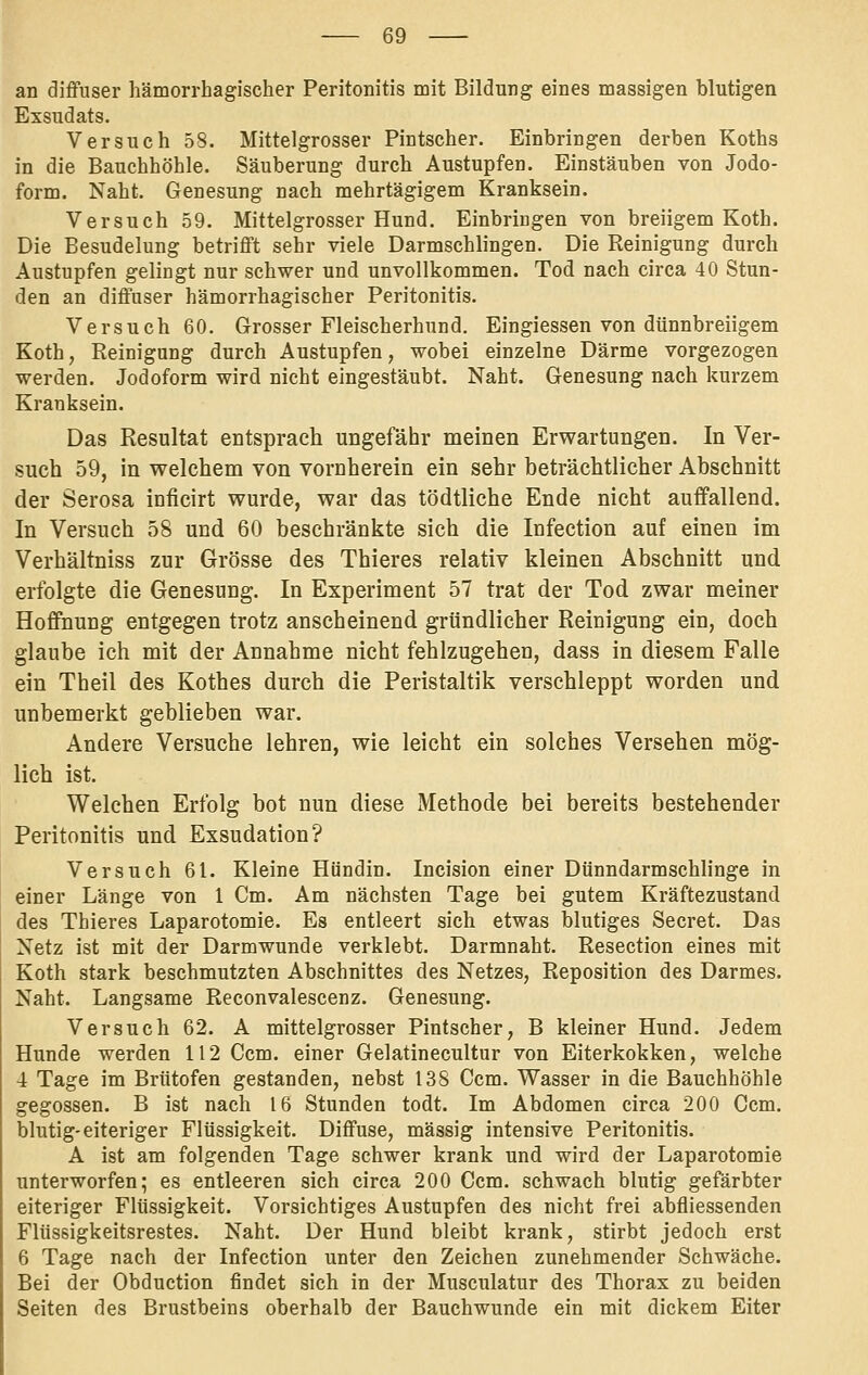 an diffuser hämorrhagischer Peritonitis mit Bildung eines massigen blutigen Exsudats. Versuch 58. Mittelgrosser Pintscher. Einbringen derben Roths in die Bauchhöhle. Säuberung durch Austupfen. Einstäuben von Jodo- form. Naht. Genesung nach mehrtägigem Kranksein. Versuch 59. Mittelgrosser Hund. Einbringen von breiigem Koth. Die Besudelung betrifft sehr viele Darmschlingen. Die Reinigung durch Austupfen gelingt nur schwer und unvollkommen. Tod nach circa 40 Stun- den an diffuser hämorrhagischer Peritonitis. Versuch 60. Grosser Fleischerhund. Eingiessen von dünnbreiigem Koth, Reinigung durch Austupfen, wobei einzelne Därme vorgezogen werden. Jodoform wird nicht eingestäubt. Naht. Genesung nach kurzem Kranksein. Das Resultat entsprach ungefähr meinen Erwartungen. In Ver- such 59, in welchem von vornherein ein sehr beträchtlicher Abschnitt der Serosa inficirt wurde, war das tödtliche Ende nicht auffallend. In Versuch 58 und 60 beschränkte sich die Infection auf einen im Verhältniss zur Grösse des Thieres relativ kleinen Abschnitt und erfolgte die Genesung. In Experiment 57 trat der Tod zwar meiner Hoffnung entgegen trotz anscheinend gründlicher Reinigung ein, doch glaube ich mit der Annahme nicht fehlzugehen, dass in diesem Falle ein Theil des Kothes durch die Peristaltik verschleppt worden und unbemerkt geblieben war. Andere Versuche lehren, wie leicht ein solches Versehen mög- lich ist. Welchen Erfolg bot nun diese Methode bei bereits bestehender Peritonitis und Exsudation? Versuch 61. Kleine Hündin. Incision einer Dünndarmschlinge in einer Länge von 1 Cm. Am nächsten Tage bei gutem Kräftezustand des Thieres Laparotomie. Es entleert sich etwas blutiges Secret. Das Netz ist mit der Darmwunde verklebt. Darmnaht. Resection eines mit Koth stark beschmutzten Abschnittes des Netzes, Reposition des Darmes. Naht. Langsame Reconvalescenz. Genesung. Versuch 62. A mittelgrosser Pintscher, B kleiner Hund. Jedem Hunde werden 112 Ccm. einer Gelatinecultur von Eiterkokken, welche 4 Tage im Brütofen gestanden, nebst 138 Ccm. Wasser in die Bauchhöhle gegossen. B ist nach 16 Stunden todt. Im Abdomen circa 200 Ccm. blutig-eiteriger Flüssigkeit. Diffuse, massig intensive Peritonitis. A ist am folgenden Tage schwer krank und wird der Laparotomie unterworfen; es entleeren sich circa 200 Ccm. schwach blutig gefärbter eiteriger Flüssigkeit. Vorsichtiges Austupfen des nicht frei abfliessenden Flüssigkeitsrestes. Naht. Der Hund bleibt krank, stirbt jedoch erst 6 Tage nach der Infection unter den Zeichen zunehmender Schwäche. Bei der Obduction findet sich in der Musculatur des Thorax zu beiden Seiten des Brustbeins oberhalb der Bauchwunde ein mit dickem Eiter