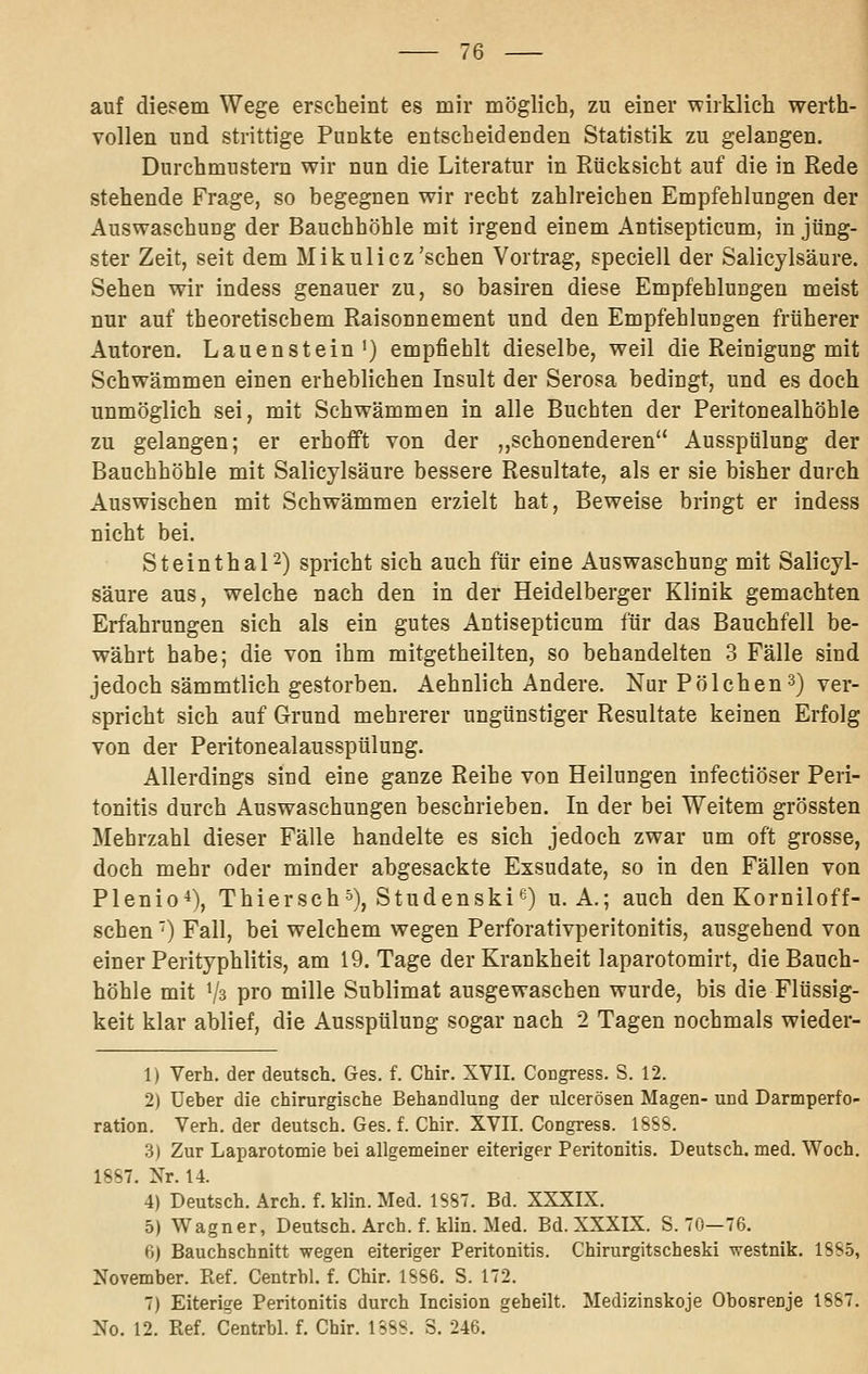 auf diesem Wege erscheint es mir möglieh, zu einer wirklich werth- vollen und strittige Punkte entscheidenden Statistik zu gelangen. Durchmustern wir nun die Literatur in Rücksicht auf die in Rede stehende Frage, so begegnen wir recht zahlreichen Empfehlungen der Auswaschung der Bauchhöhle mit irgend einem Antisepticum, in jüng- ster Zeit, seit dem Mikulicz'sehen Vortrag, speciell der Salicylsäure. Sehen wir indess genauer zu, so basiren diese Empfehlungen meist nur auf theoretischem Raisonnement und den Empfehlungen früherer Autoren. Lauenstein') empfiehlt dieselbe, weil die Reinigung mit Schwämmen einen erheblichen Insult der Serosa bedingt, und es doch unmöglich sei, mit Schwämmen in alle Buchten der Peritonealhöhle zu gelangen; er erhofft von der ,,schonenderen Ausspülung der Bauchhöhle mit Salicylsäure bessere Resultate, als er sie bisher durch Auswischen mit Schwämmen erzielt hat, Beweise bringt er indess nicht bei. Steinthal2) spricht sich auch für eine Auswaschung mit Salicyl- säure aus, welche nach den in der Heidelberger Klinik gemachten Erfahrungen sich als ein gutes Antisepticum für das Bauchfell be- währt habe; die von ihm mitgetheilten, so behandelten 3 Fälle sind jedoch sämmtlich gestorben. Aehnlich Andere. Nur Polchen3) ver- spricht sich auf Grund mehrerer ungünstiger Resultate keinen Erfolg von der Peritonealausspülung. Allerdings sind eine ganze Reihe von Heilungen infectiöser Peri- tonitis durch Auswaschungen beschrieben. In der bei Weitem grössten Mehrzahl dieser Fälle handelte es sich jedoch zwar um oft grosse, doch mehr oder minder abgesackte Exsudate, so in den Fällen von Plenio*), Thiersch-^), Studenski'^^) U.A.; auch den Korniloff- schen') Fall, bei welchem wegen Perforativperitonitis, ausgehend von einer Perityphlitis, am 19. Tage der Krankheit laparotomirt, die Bauch- höhle mit Vs pro mille Sublimat ausgewaschen wurde, bis die Flüssig- keit klar ablief, die Ausspülung sogar nach 2 Tagen nochmals wieder- 1) Verh. der deutsch. Ges. f. Chir. XVII. Congress. S. 12. 2) üeber die chirurgische Behandlung der ulcerösen Magen- und Darmperfo- ration. Verh. der deutsch. Ges. f. Chir. XVII. Congress. 18SS. 3) Zur Laparotomie bei allgemeiner eiteriger Peritonitis. Deutsch, med. Woch. 18S7. Xr. 14. 4) Deutsch. Arch. f. klin. Med. 1887. Bd. XXXIX. 5) Wagner, Deutsch. Arch. f. klin. Med. Bd. XXXIX. S. 70—76. 6) Bauchschnitt wegen eiteriger Peritonitis. Chirurgitscheski -westnik. 1885, November. Ref. Centrbl. f. Chir. 1886. S. 172. 7) Eiterige Peritonitis durch Incision geheilt. Medizinskoje Obosrenje 1887. No. 12. Ref. Centrbl. f. Chir. 1388. S. 246.