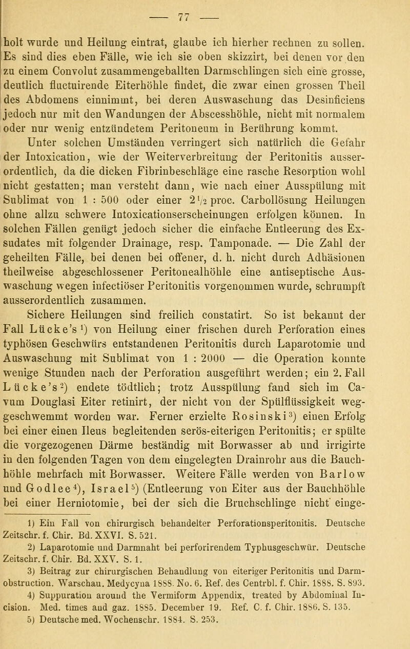 holt wurde und Heilung eintrat, glaube ich hierher rechnen zu sollen. Es sind dies eben Fälle, wie ich sie oben skizzirt, bei denen vor den zu einem Convolut zusammengeballten Darmschlingen sich eine grosse, deutlich fluctuirende Eiterhöhle findet, die zwar einen grossen Theil des Abdomens einnimmt, bei deren Auswaschung das Desinficiens jedoch nur mit den Wandungen der Abscesshöhle, nicht mit normalem oder nur wenig entzündetem Peritoneum in Berührung kommt. Unter solchen Umständen verringert sich natürlich die Gefahr der Intoxication, wie der Weiterverbreitung der Peritonitis ausser- ordentlich, da die dicken Fibrinbeschläge eine rasche Resorption wohl nicht gestatten; man versteht dann, wie nach einer Ausspülung mit Sublimat von 1 : 500 oder einer 2 '/2 proc. Carbollösung Heilungen ohne allzu schwere Intoxicationserscheinungen erfolgen können. In solchen Fällen genügt jedoch sicher die einfache Entleerung des Ex- sudates mit folgender Drainage, resp. Tamponade. — Die Zahl der geheilten Fälle, bei denen bei offener, d. h. nicht durch Adhäsionen theilweise abgeschlossener Peritonealhöhle eine antiseptische Aus- waschung wegen infectiöser Peritonitis vorgenommen wurde, schrumpft ausserordentlich zusammen. Sichere Heilungen sind freilich constatirt. So ist bekannt der Fall Liicke'sO von Heilung einer frischen durch Perforation eines typhösen Geschwürs entstandenen Peritonitis durch Laparotomie und Auswaschung mit Sublimat von 1 : 2000 — die Operation konnte wenige Stunden nach der Perforation ausgeführt werden; ein 2. Fall Lücke's-) endete tödtlich; trotz Ausspülung fand sich im Ca- vum Douglas! Eiter retinirt, der nicht von der Spülflüssigkeit weg- geschwemmt worden war. Ferner erzielte Rosinski3) einen Erfolg bei einer einen Ileus begleitenden serös-eiterigen Peritonitis; er spülte die vorgezogenen Därme beständig mit Borwasser ab und irrigirte in den folgenden Tagen von dem eingelegten Drainrohr aus die Bauch- hohle mehrfach mit Borwasser. Weitere Fälle werden von Barlow und Godlee^), Israel°) (Entleerung von Eiter aus der Bauchhöhle bei einer Herniotomie, bei der sich die Bruchschlinge nicht einge- 1) Eiu Fall von chirurgisch behandelter Perforationsperitonitis. Deutsche Zeitschr. f. Chir. Bd. XxKVI. S. 521. 2) Laparotomie uud Darmnaht bei perforirendem Typhusgeschwür. Deutsche Zeitschr. f. Chir. Bd. XXV. S. 1. 3) Beitrag zur chirurgischen Behandlung von eiteriger Peritonitis und Darm- obstruction. Warschau. Medycyoa ISbS. No. 6. Ref. des Centrbl. f. Chir. 1888. S. 893. 4) Suppuratiou arouiid the Vermiform Appendix, treated by Abdomiual lu- clsion. Med. times aud gaz. 1885. December 19. Ref. C. f. Chir. 1886. S. 135. 5) Deutsche med. Wochenschr. 1884. S. 253.