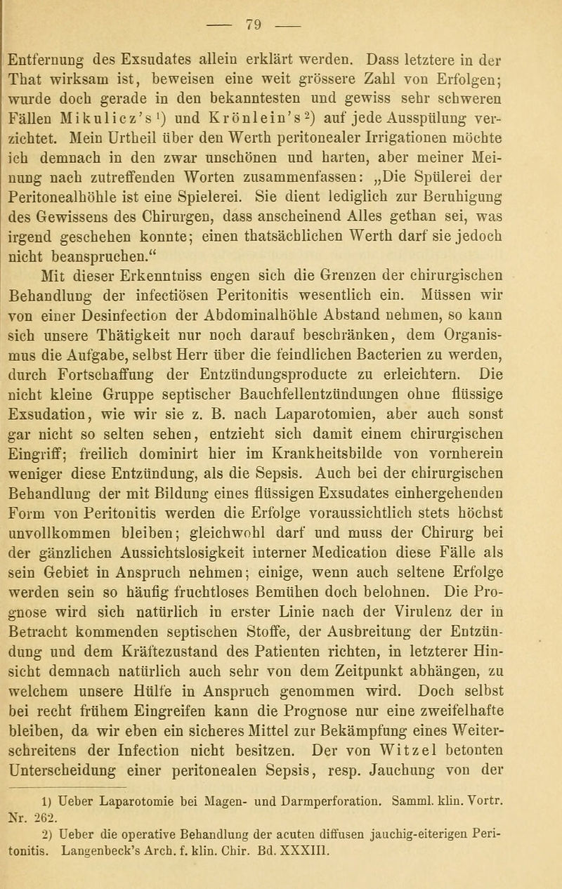 Entfernung des Exsudates allein erklärt werden. Dass letztere in der That wirksam ist, beweisen eine weit grössere Zahl von Erfolgen; wurde doch gerade in den bekanntesten und gewiss sehr schweren Fällen Mikulicz's') und Krönlein's^) auf jede Ausspülung ver- zichtet. Mein Urtheil über den Werth peritonealer Irrigationen möchte ich demnach in den zwar unschönen und harten, aber meiner Mei- nung nach zutreffenden Worten zusammenfassen: „Die Spülerei der Peritonealhöhle ist eine Spielerei. Sie dient lediglich zur Beruhigung des Gewissens des Chirurgen, dass anscheinend Alles gethan sei, was irgend geschehen konnte; einen thatsächlichen Werth darf sie jedoch nicht beanspruchen. Mit dieser Erkenntniss engen sich die Grenzen der chirurgischen Behandlung der infectiösen Peritonitis wesentlich ein. Müssen wir von einer Desiofection der Abdominalhöhle Abstand nehmen, so kann sich unsere Thätigkeit nur noch darauf beschränken, dem Organis- mus die Aufgabe, selbst Herr über die feindlichen Bacterien zu werden, durch Fortschaffung der Entzündungsproducte zu erleichtern. Die nicht kleine Gruppe septischer Bauchfellentzündungen ohne flüssige Exsudation, wie wir sie z. B. nach Laparotomien, aber auch sonst gar nicht so selten sehen, entzieht sich damit einem chirurgischen Eingriff; freilich dominirt hier im Krankheitsbilde von vornherein weniger diese Entzündung, als die Sepsis. Auch bei der chirurgischen Behandlung der mit Bildung eines flüssigen Exsudates einhergehenden Form von Peritonitis werden die Erfolge voraussichtlich stets höchst unvollkommen bleiben; gleichwohl darf und muss der Chirurg bei der gänzlichen Aussichtslosigkeit interner Medication diese Fälle als sein Gebiet in Anspruch nehmen; einige, wenn auch seltene Erfolge werden sein so häufig fruchtloses Bemühen doch belohnen. Die Pro- gnose wird sich natürlich in erster Linie nach der Virulenz der in Betracht kommenden septischen Stoffe, der Ausbreitung der Entzün- dung und dem Kräftezustand des Patienten richten, in letzterer Hin- sicht demnach natürlich auch sehr von dem Zeitpunkt abhängen, zu welchem unsere Hülfe in Anspruch genommen wird. Doch selbst bei recht frühem Eingreifen kann die Prognose nur eine zweifelhafte bleiben, da wir eben ein sicheres Mittel zur Bekämpfung eines Weiter- schreitens der Infection nicht besitzen. Der von Witzel betonten Unterscheidung einer peritonealen Sepsis, resp. Jauchung von der 1) üeber Laparotomie bei Magen- und Darmperforation. Samml. klin. Vortr. Nr. 262. 2) üeber die operative Behandlung der acuten diffusen jauchig-eiterigen Peri- tonitis. Langenbeck's Arch. f. klin. Chir. Bd. XXXIIl.