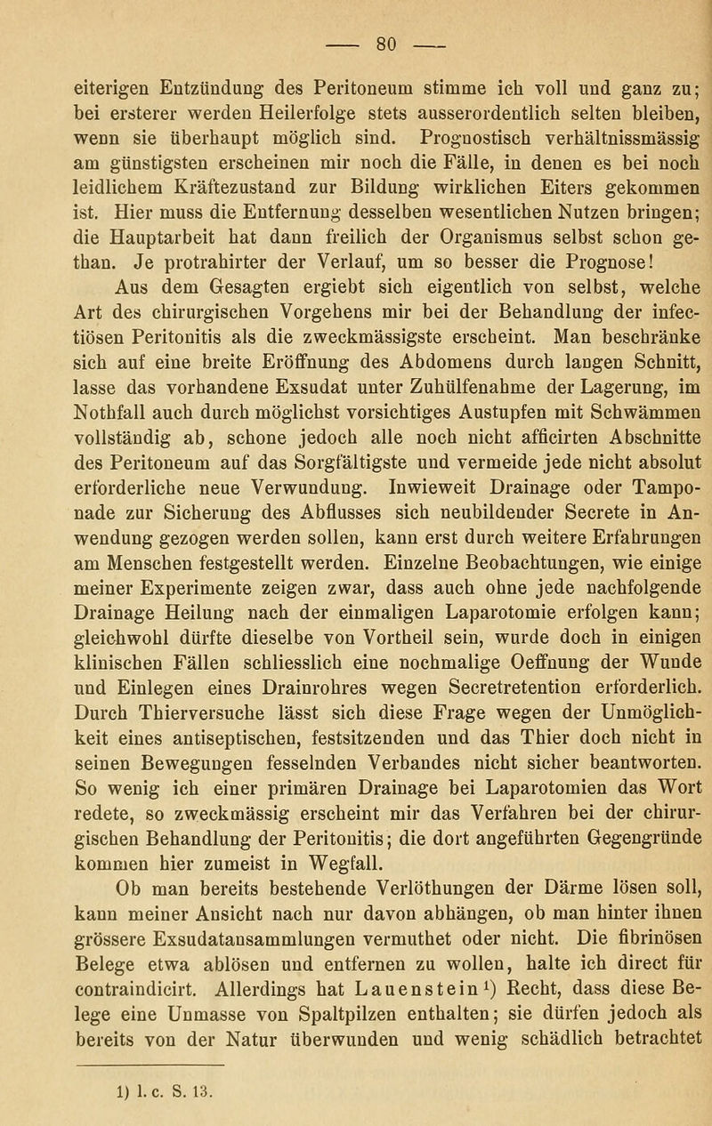 eiterigen Entzündung des Peritoneum stimme ich voll und ganz zu; bei ersterer werden Heilerfolge stets ausserordentlich selten bleiben, wenn sie überhaupt möglich sind. Prognostisch verhältnissmässig am günstigsten erscheinen mir noch die Fälle, in denen es bei noch leidlichem Kräftezustand zur Bildung wirklichen Eiters gekommen ist. Hier muss die Entfernung desselben wesentlichen Nutzen bringen; die Hauptarbeit hat dann freilich der Organismus selbst schon ge- than. Je protrahirter der Verlauf, um so besser die Prognose! Aus dem Gesagten ergiebt sich eigentlich von selbst, welche Art des chirurgischen Vorgehens mir bei der Behandlung der infec- tiösen Peritonitis als die zweckmässigste erscheint. Man beschränke sich auf eine breite Eröffnung des Abdomens durch laugen Schnitt, lasse das vorhandene Exsudat unter Zuhülfenahme der Lagerung, im Nothfall auch durch möglichst vorsichtiges Austupfen mit Schwämmen vollständig ab, schone jedoch alle noch nicht afficirten Abschnitte des Peritoneum auf das Sorgfältigste und vermeide jede nicht absolut erforderliche neue Verwundung. Inwieweit Drainage oder Tampo- nade zur Sicherung des Abflusses sich neubildender Secrete in An- wendung gezogen werden sollen, kann erst durch weitere Erfahrungen am Menschen festgestellt werden. Einzelne Beobachtungen, wie einige meiner Experimente zeigen zwar, dass auch ohne jede nachfolgende Drainage Heilung nach der einmaligen Laparotomie erfolgen kann; gleiehwohl dürfte dieselbe von Vortheil sein, wurde doch in einigen klinischen Fällen schliesslich eine nochmalige Oeffnung der Wunde und Einlegen eines Drainrohres wegen Secretretention erforderlich. Durch Thierversuche lässt sich diese Frage wegen der Unmöglich- keit eines antiseptischen, festsitzenden und das Thier doch nicht in seinen Bewegungen fesselnden Verbandes nicht sicher beantworten. So wenig ich einer primären Drainage bei Laparotomien das Wort redete, so zweckmässig erscheint mir das Verfahren bei der chirur- gischen Behandlung der Peritonitis; die dort angeführten Gegengründe kommen hier zumeist in Wegfall. Ob man bereits bestehende Verlöthungen der Därme lösen soll, kann meiner Ansicht nach nur davon abhängen, ob man hinter ihnen grössere Exsudatausammlungen vermuthet oder nicht. Die fibrinösen Belege etwa ablösen und entfernen zu wollen, halte ich direct für contraindicirt. Allerdings hat Lauenstein i) Recht, dass diese Be- lege eine Unmasse von Spaltpilzen enthalten; sie dürfen jedoch als bereits von der Natur überwunden und wenig schädlich betrachtet 1) I.e. S. 13.