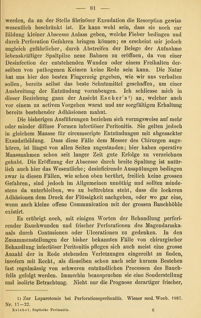 werden, da an der Stelle fibrinöser Exsudation die Resorption gewiss wesentlich beschränkt ist. Es kann wohl sein, dass sie noch zur Bildung kleiner Abscesse Anlass geben, welche Fieber bedingen und durch Perforation Gefahren bringen können; es erscheint nair jedoch ungleich gefährlicher, durch Abstreifen der Belege der Aufnahme lebenskräftiger Spaltpilze neue Bahnen zu eröffnen, da von einer Desinfection der entstehenden Wunden oder einem Freihalten der- selben von pathogenen Keimen keine Rede sein kann. Die Natur hat uns hier den besten Fingerzeig gegeben, wie wir uns verhalten sollen, bereits selbst das beste Schutzmittel geschaffen, um einer Ausbreitung der Entzündung vorzubeugen. Ich schliesse mich in dieser Beziehung ganz der Ansicht Escher's^) an, welcher auch vor einem zu activen Vorgehen warnt und zur sorgfältigen Erhaltung bereits bestehender Adhäsionen mahnt. Die bisherigen Ausführungen beziehen sich vorzugsweise auf mehr oder minder diffuse Formen infectiöser Peritonitis. Sie gelten jedoch in gleichem Maasse für circumscripte Entzündungen mit abgesackter Exsudatbildung. Dass diese Fälle dem Messer des Chirurgen ange- hören, ist längst von allen Seiten zugestanden; hier haben operative Maassnahmen schon seit langer Zeit gute Erfolge zu verzeichnen gehabt. Die Eröffnung der Abscesse durch breite Spaltung ist natür- lich auch hier das Wesentliche; desinficirende Ausspülungen bedingen zwar in diesen Fällen, wie schon oben berührt, freilich keine grossen Gefahren, sind jedoch im Allgemeinen unnöthig und sollten minde- stens da unterbleiben, wo zu befürchten steht, dass die lockeren Adhäsionen dem Druck der Flüssigkeit nachgeben, oder wo gar eine, wenn auch kleine offene Communication mit der grossen Bauchhöhle existirt. Es erübrigt noch, mit einigen Worten der Behandlung perfori- render Bauchwunden und frischer Perforationen des Magendarmka- nals durch Contusionen oder Ulcerationen zu gedenken. In den Zusammenstellungen der bisher bekannten Fälle von chirurgischer Behandlung infectiöser Peritonitis pflegen sich auch meist eine grosse Anzahl der in Rede stehenden Verletzungen eingereiht zu finden, insofern mit Recht, als dieselben schon nach sehr kurzem Bestehen fast regelmässig von schweren entzündlichen Processen des Bauch- fells gefolgt werden. Immerhin beanspruchen sie eine Sonderstellung und isolirte Betrachtung. Nicht nur die Prognose derartiger frischer. 1) Zur Laparotomie bei Perforationsperitonitis. Wiener med. Woch. 1887. Nr. 17—22. Reich81, Septische Peritonitis, 6