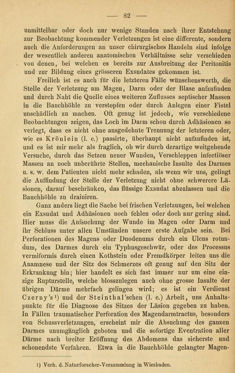 unmittelbar oder doch nur wenige Standen nach ihrer Entstehung zur Beobachtung kommender Verletzungen ist eine diflferente, sondern auch die Anforderungen an unser chirurgisches Handeln sind infolge der wesentlich anderen anatomischen Verhältnisse sehr verschieden von denen, bei welchen es bereits zur Ausbreitung der Peritonitis und zur Bildung eines grösseren Exsudates gekommen ist. Freilich ist es auch für die letzteren Fälle wünschenswerth, die Stelle der Verletzung am Magen, Darm oder der Blase aufzufinden und durch Naht die Quelle eines weiteren Zuflusses septischer Massen in die Bauchhöhle zu verstopfen oder durch Aulegen einer Fistel unschädlich zu machen. Oft genug ist jedoch, wie verschiedene Beobachtungen zeigen, das Loch im Darm schon durch Adhäsionen so verlegt, dass es nicht ohne ausgedehnte Trennung der letzteren oder, wie es Krönlein (1. c.) passirte, überhaupt nicht aufzufinden ist, und es ist mir mehr als fraglich, ob wir durch derartige weitgehende Versuche, durch das Setzen neuer Wunden, Verschleppen infectiöser Massen an noch unberührte Stellen, mechanische Insulte des Darmes u. s. w. dem Patienten nicht mehr schaden, als wenn wir uns, gelingt die Auffindung der Stelle der Verletzung nicht ohne schwerere Lä- sionen, darauf beschränken, das flüssige Exsudat abzulassen und die Bauchhöhle zu drainiren. Ganz anders liegt die Sache bei frischen Verletzungen, bei welchen ein Exsudat und Adhäsionen noch fehlen oder doch nur gering sind. Hier muss die Aufsuchung der Wunde im Magen oder Darm und ihr Schluss unter allen Umständen unsere erste Aufgabe sein. Bei Perforationen des Magens oder Duodenums durch ein Ulcus rotun- dum, des Darmes durch ein Typhusgeschwür, oder des Processus vermiformis durch einen Kothstein oder Fremdkörper leiten uns die Anamnese und der Sitz des Schmerzes oft genug auf den Sitz der Erkrankung hin; hier handelt es sich fast immer nur um eine ein- zige Rupturstelle, welche blosszulegen auch ohne grosse Insulte der übrigen Därme mehrfach gelingen wird; es ist ein Verdienst Czerny'si) und der Steinthal'schen (1. c.) Arbeit, uns Anhalts- punkte für die Diagnose des Sitzes der Läsion gegeben zu haben. In Fällen traumatischer Perforation des Magendarmtractus, besonders von Schussverletzungen, erscheint mir die Absuchung des ganzen Darmes unumgänglich geboten und die sofortige Eventration aller Därme nach breiter Eröffnung des Abdomens das sicherste und schonendste Verfahren. Etwa in die Bauchhöhle gelangter Magen- 1) Verh. d. Naturforscher-Versammlung in Wiesbaden.