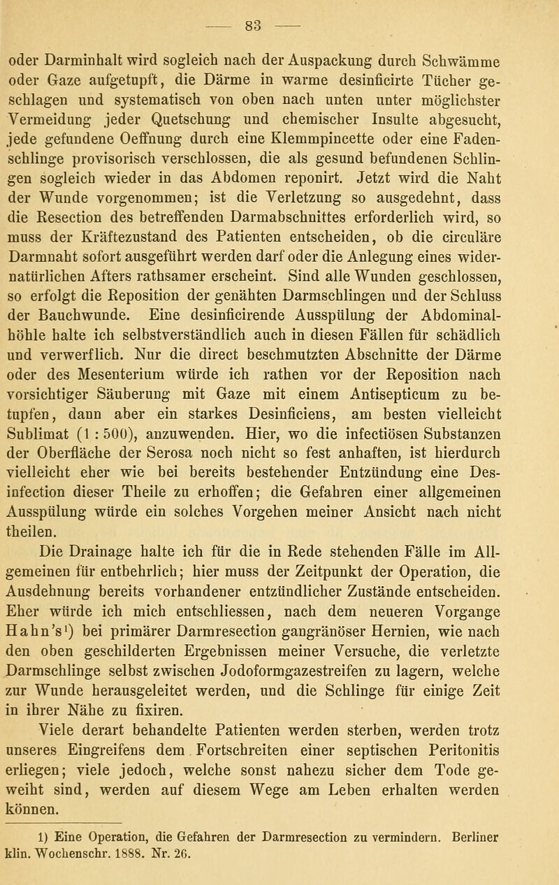 oder Darminhalt wird sogleich nach der Auspackung durch Schwämme oder Gaze aufgetupft, die Därme in warme desinficirte Tücher ge- schlagen und systematisch von oben nach unten unter möglichster Vermeidung jeder Quetschung und chemischer Insulte abgesucht, jede gefundene Oeffnung durch eine Klemmpincette oder eine Faden- schlinge provisorisch verschlossen, die als gesund befundenen Schlin- gen sogleich wieder in das Abdomen reponirt. Jetzt wird die Naht der Wunde vorgenommen; ist die Verletzung so ausgedehnt, dass die Resection des betreffenden Darmabschnittes erforderlich wird, so muss der Kräftezustand des Patienten entscheiden, ob die circuläre Darmnaht sofort ausgeführt werden darf oder die Anlegung eines wider- natürlichen Afters rathsamer erscheint. Sind alle Wunden geschlossen, so erfolgt die Reposition der genähten Darmschlingen und der Schluss der Bauchwunde. Eine desinficirende Ausspülung der Abdominal- höhle halte ich selbstverständlich auch in diesen Fällen für schädlich und verwerflich. Nur die direct beschmutzten Abschnitte der Därme oder des Mesenterium würde ich rathen vor der Reposition nach vorsichtiger Säuberung mit Gaze mit einem Antisepticum zu be- tupfen, dann aber ein starkes Desinficiens, am besten vielleicht Sublimat (1 : 500), anzuwenden. Hier, wo die infectiösen Substanzen der Oberfläche der Serosa noch nicht so fest anhaften, ist hierdurch vielleicht eher wie bei bereits bestehender Entzündung eine Des- infection dieser Theile zu erhoffen; die Gefahren einer allgemeinen Ausspülung würde ein solches Vorgehen meiner Ansicht nach nicht theilen. Die Drainage halte ich für die in Rede stehenden Fälle im All- gemeinen für entbehrlich; hier muss der Zeitpunkt der Operation, die Ausdehnung bereits vorhandener entzündlicher Zustände entscheiden. Eher würde ich mich entschliessen, nach dem neueren Vorgange Hahn's') bei primärer Darmresection gangränöser Hernien, wie nach den oben geschilderten Ergebnissen meiner Versuche, die verletzte Darmschlinge selbst zwischen Jodoformgazestreifen zu lagern, welche zur Wunde herausgeleitet werden, und die Schlinge für einige Zeit in ihrer Nähe zu fixiren. Viele derart behandelte Patienten werden sterben, werden trotz unseres Eingreifens dem Fortschreiten einer septischen Peritonitis erliegen; viele jedoch, welche sonst nahezu sicher dem Tode ge- weiht sind, werden auf diesem Wege am Leben erhalten werden können. 1) Eine Operation, die Gefahren der Darmresection zu vermindern. Berliner klin. Wochenschr. 1888. Nr. 26.