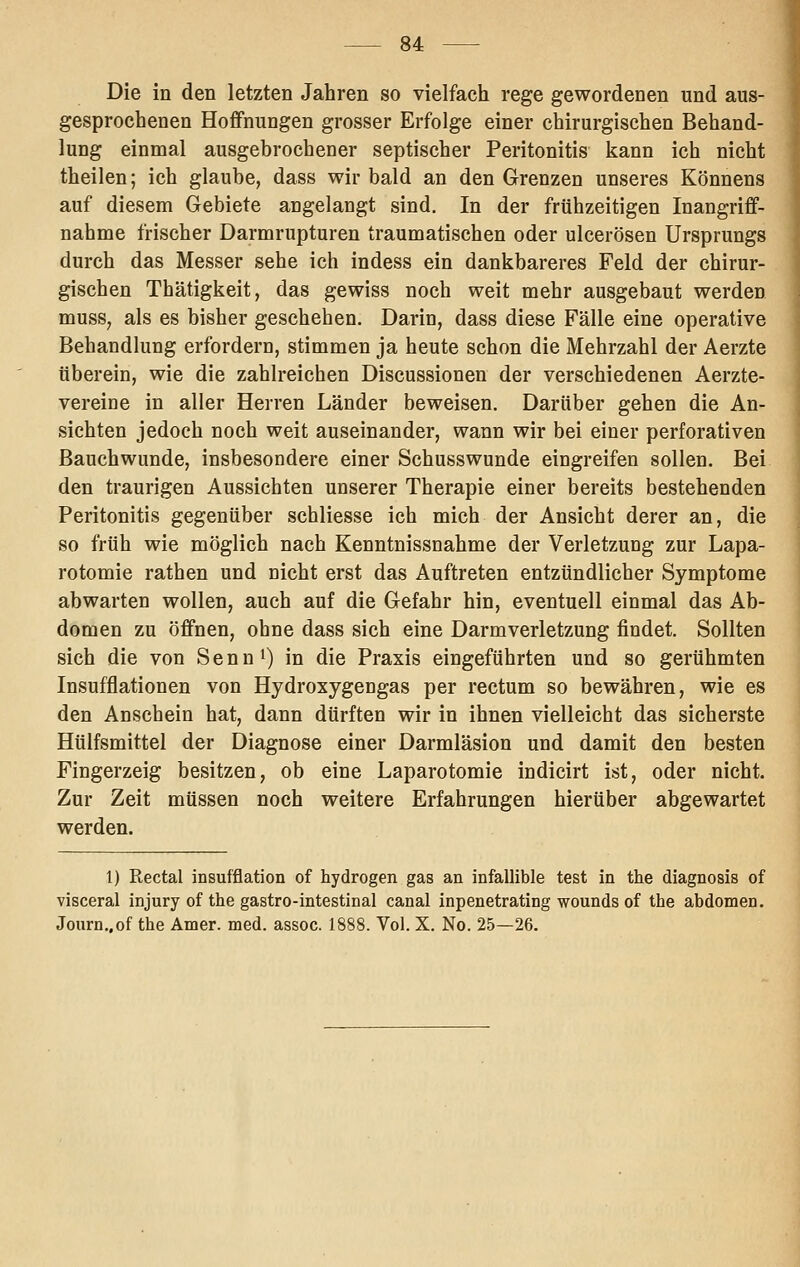 Die in den letzten Jahren so vielfach rege gewordenen und aus- gesprochenen Hoffnungen grosser Erfolge einer chirurgischen Behand- lung einmal ausgebrochener septischer Peritonitis kann ich nicht theilen; ich glaube, dass wir bald an den Grenzen unseres Könnens auf diesem Gebiete angelangt sind. In der frühzeitigen Inangriff- nahme frischer Darmrupturen traumatischen oder ulcerösen Ursprungs durch das Messer sehe ich indess ein dankbareres Feld der chirur- gischen Thätigkeit, das gewiss noch weit mehr ausgebaut werden musS; als es bisher geschehen. Darin, dass diese Fälle eine operative Behandlung erfordern, stimmen ja heute schon die Mehrzahl der Aerzte überein, wie die zahlreichen Discussionen der verschiedenen Aerzte- vereine in aller Herren Länder beweisen. Darüber gehen die An- sichten jedoch noch weit auseinander, wann wir bei einer perforativen Bauchwunde, insbesondere einer Schusswunde eingreifen sollen. Bei den traurigen Aussichten unserer Therapie einer bereits bestehenden Peritonitis gegenüber schliesse ich mich der Ansicht derer an, die so früh wie möglich nach Kenntnissnahme der Verletzung zur Lapa- rotomie rathen und nicht erst das Auftreten entzündlicher Symptome abwarten wollen, auch auf die Gefahr hin, eventuell einmal das Ab- domen zu öffnen, ohne dass sich eine Darmverletzung findet. Sollten sich die von S e n n i) in die Praxis eingeführten und so gerühmten Insufflationen von Hydroxygengas per rectum so bewähren, wie es den Anschein hat, dann dürften wir in ihnen vielleicht das sicherste Hülfsmittel der Diagnose einer Darmläsion und damit den besten Fingerzeig besitzen, ob eine Laparotomie indicirt ist, oder nicht. Zur Zeit müssen noch weitere Erfahrungen hierüber abgewartet werden. 1) Rectal insufflation of hydrogen gas an infallible test in the diagnosis of visceral injury of the gastro-intestinal canal inpenetrating wounds of the abdomen. Journ„of the Amer. med. assoc. 1888. Vol. X. No. 25—26.