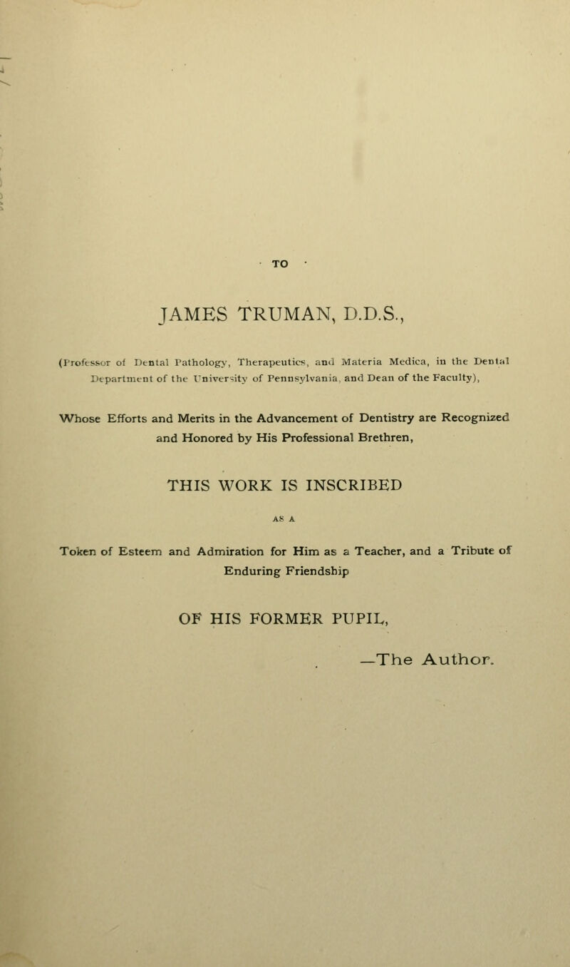 TO JAMES TRUMAN, D.D.S., (Professor of Dental Pathology, Therapeutics, and Materia Medica, in the Denial Department of the University of Pennsylvania, and Dean of the Faculty), Whose Efforts and Merits in the Advancement of Dentistry are Recognized and Honored by His Professional Brethren, THIS WORK IS INSCRIBED Token of Esteem and Admiration for Him as a Teacher, and a Tribute of Enduring Friendship OF HIS FORMER PUPIL, —The Author.
