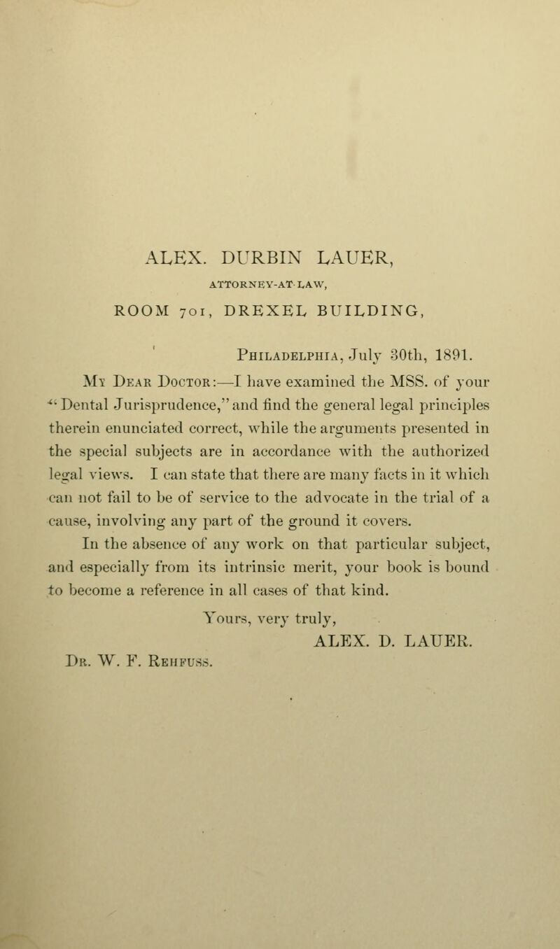 ALEX. DURBIN LAUER, ATTORNEY-AT I.AW, ROOM 701, DREXEL BUILDING, Philadelphia, July 30th, 1891. Mi Dear Doctor:—I have examined the MSS. of your ■'■Dental Jurisprudence,and find the general legal principles therein enunciated correct, while the arguments presented in the special subjects are in accordance with the authorized legal views. I can state that there are many facts in it which can not fail to be of service to the advocate in the trial of a cause, involving any part of the ground it covers. In the absence of any work on that particular subject, and especially from its intrinsic merit, your book is bound to become a reference in all cases of that kind. Yours, very truly, ALEX. D. LAUER. Dr. W. Y. Re h fuss.
