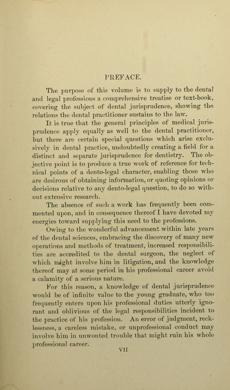 PREFACE. The purpose of this volume is to supply to the dental and legal professions a comprehensive treatise or text-book, covering the subject of dental jurisprudence, showing the relations the dental practitioner sustains to the law. It is true that the general principles of medical juris- prudence apply equally as well to the dental practitioner, but there are certain special questions which arise exclu- sively in dental practice, undoubtedly creating a field for a distinct and separate jurisprudence for dentistry. The ob- jective point is to produce a true work of reference for tech- nical points of a dento-legal character, enabling those who are desirous of obtaining information, or quoting opinions or decisions relative to any dento-legal question, to do so with- out extensive research. The absence of such a work has frequently been com- mented upon, and in consequence thereof I have devoted my energies toward supplying this need to the professions. Owing to the wonderful advancement within late years of the dental sciences, embracing the discovery of many new operations and methods of treatment, increased responsibili- ties are accredited to the dental surgeon, the neglect of which might involve him in litigation, and the knowledge thereof may at some period in his professional career avoid a calamity of a serious nature. For this reason, a knowledge of dental jurisprudence would be of infinite value to the young graduate, who too frequently enters upon his professional duties utterly igno- rant and oblivious of the legal responsibilities incident to the practice of his profession. An error of judgment, reck- l< —ness, a careless mistake, or unprofessional conduct may involve him in unwonted trouble that might ruin his whole professional career.