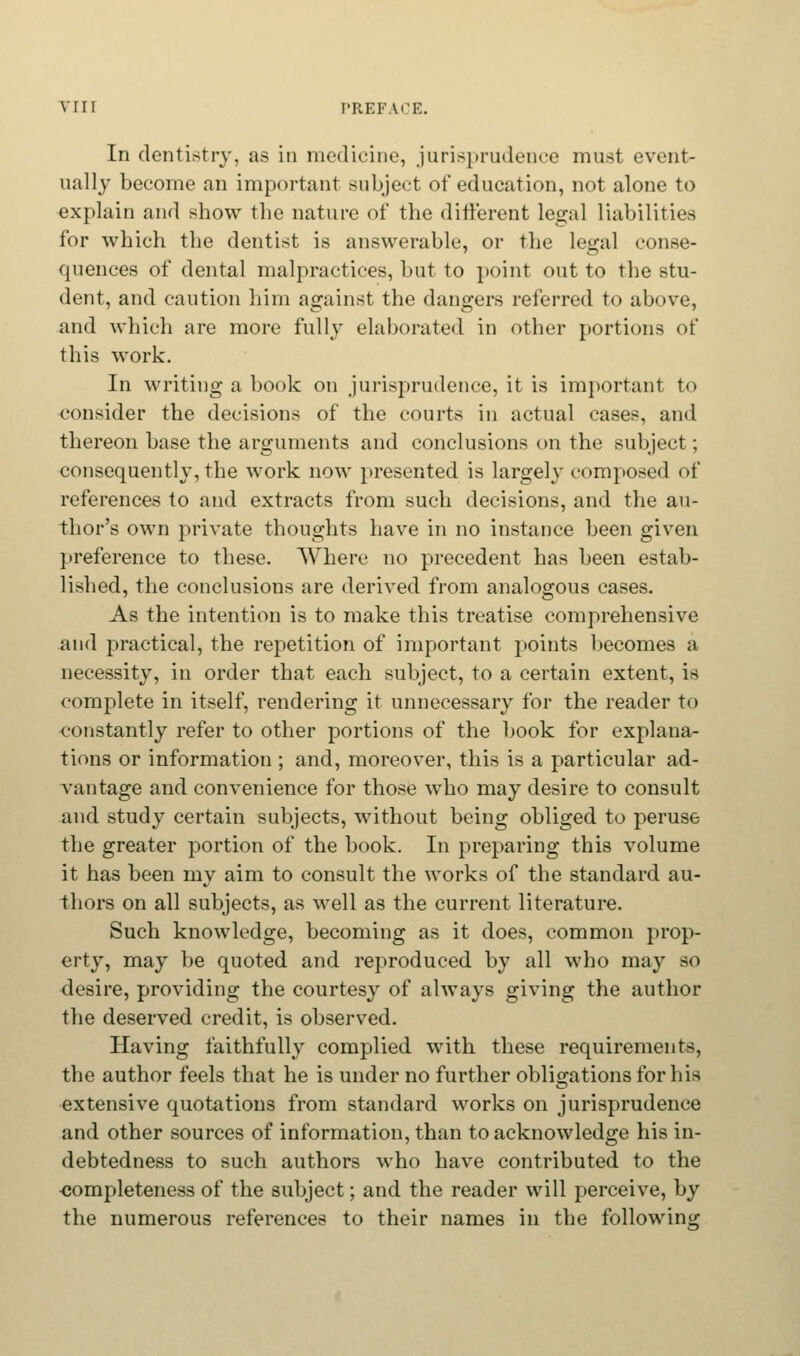 In dentistry, as in medicine, jurisprudence must event- ually become an important subject of education, not alone to explain and show the nature of the different legal liabilities for which the dentist is answerable, or the legal conse- quences of dental malpractices, but to point out to the stu- dent, and caution him against the dangers referred to above, and which are more fully elaborated in other portions of this work. In writing a book on jurisprudence, it is important to consider the decisions of the courts in actual cases, and thereon base the arguments and conclusions on the subject; consequently, the work now presented is largely composed of references to and extracts from such decisions, and the au- thor's own private thoughts have in no instance been given preference to these. Where no precedent has been estab- lished, the conclusions are derived from analogous cases. As the intention is to make this treatise comprehensive and practical, the repetition of important points becomes a necessity, in order that each subject, to a certain extent, is complete in itself, rendering it unnecessary for the reader to constantly refer to other portions of the book for explana- tions or information ; and, moreover, this is a particular ad- vantage and convenience for those who may desire to consult and study certain subjects, without being obliged to peruse the greater portion of the book. In preparing this volume it has been my aim to consult the works of the standard au- thors on all subjects, as well as the current literature. Such knowledge, becoming as it does, common prop- erty, may be quoted and reproduced by all who may so desire, providing the courtesy of always giving the author the deserved credit, is observed. Having faithfully complied with these requirements, the author feels that he is under no further obligations for Lis extensive quotations from standard works on jurisprudence and other sources of information, than to acknowledge his in- debtedness to such authors who have contributed to the completeness of the subject; and the reader will perceive, by the numerous references to their names in the following