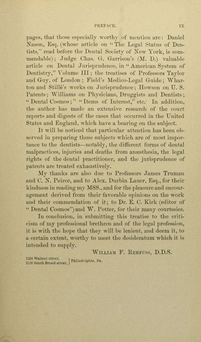 pages, that those especially worthy of mention are: Daniel Nason, Esq. (whose article on  The Legal Status of Den- tists. read before the Dental Society of Xew York, is com- mendable) ; Judge Chas. G. Garrison's (M. D.) valuable article on Dental Jurisprudence, in  American System of Dentistry, Volume III; the treatises of Professors Taylor and Guy, of London ; Field's Medico-Legal Guide; Whar- ton and Stille's works on Jurisprudence; Howson on U. S. Patents; Williams on Physicians, Druggists and Dentists;  Dental Cosmos;  Items of Interest, etc. In addition, the author has made an extensive research of the court reports and digests of the cases that occurred in the United States and England, which have a bearing on the subject. It will be noticed that particular attention has been ob- served in preparing those subjects which are of most impor- tance to the dentists—notably, the different forms of dental malpractices, injuries and deaths from anaesthesia, the legal rights of the dental practitioner, and the jurisprudence of patents are treated exhaustively. My thanks are also due to Professors James Truman and C. X. Peirce, and to Alex. Durbin Laucr, Esq., for their kindness in reading my MSS., and for the pleasure and encour- agement derived from their favorable opinions on the work and their commendation of it; to Dr. E. C. Kirk (editor of  Dental Cosmos) and W. Potter, for their many courtesies. In conclusion, in submitting this treatise to the criti- cism of my professional brethren and of the legal profession, it is with the hope that they will be lenient, and deem it, to a certain extent, worthy to meet the desideratum which it is intended to supply. William F. Rehfuss, D.D.S. 1224 Walnut street, , .,, ., , , . . ,, , ,,. . _ ' ' Philadelphia, Pa. utb Broad i-ireet, /