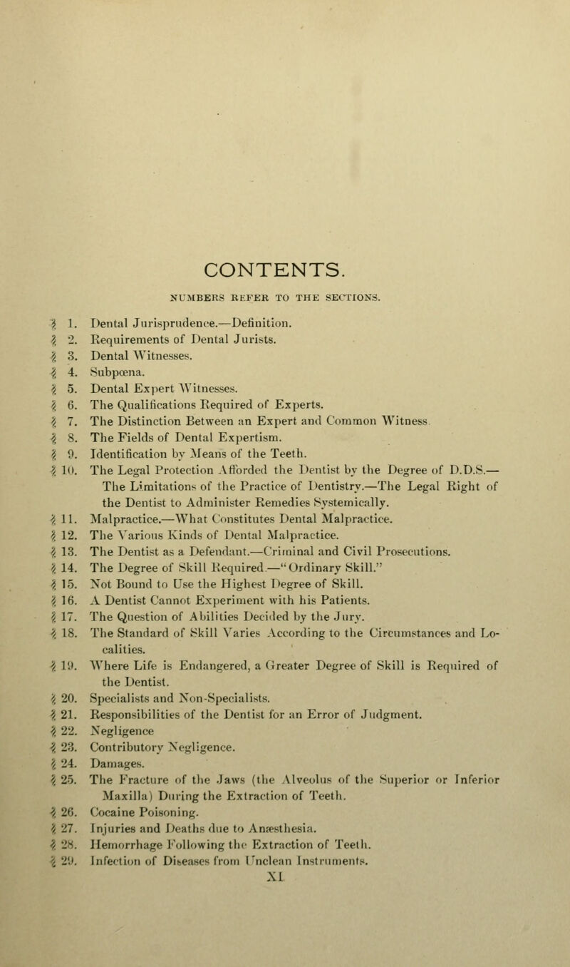 CONTENTS. NUMBERS RKEER TO THE SECTIONS. i 1. Dental Jurisprudence.—Definition. \ '1. Requirements of Dental Jurists. ',. 3. Dental Witnesses. \ 4. Subpoena. '/. 5. Dental Expert Witnesses. 'i 6. The Qualifications Required of Experts. 2 7. The Distinction Between an Expert and Common Witness. \ 8. The Fields of Dental Expertism. \ 9. Identification by Means of the Teeth. 1 10. The Legal Protection Afforded the Dentist by the Degree of D.D.S.— The Limitations of the Practice of Dentistry.—The Legal Right of the Dentist to Administer Remedies Systeinically. | 11. Malpractice.—What Constitutes Dental Malpractice. \ 12. The Various Kinds of Dental Malpractice. 'i 13. The Dentist as a Defendant.—Criminal and Civil Prosecutions. \ 14. The Degree of Skill Required—Ordinary Skill. 'i 15. Not Bound to Use the Highest Degree of Skill. § 16. A Dentist Cannot Experiment with his Patients. \ 17. The Question of Abilities Decided by the Jury. \ 18. The Standard of Skill Varies According to the Circumstances and Lo- calities. 'i 19. Where Life is Endangered, a Greater Degree of Skill is Required of the Dentist. ''/, 20. Specialists and Non-Specialists. \ 21. Responsibilities of the Dentist for an Error of Judgment. 3 22. Negligence ■? 23. Contributory Negligence. 2 24. Damages. \ 25. The Fracture of the .Jaws (the Alveolus of the Superior or Inferior Maxilla i During the Extraction of Teeth. \ 20. Cocaine Poisoning. '/ -1. Injuries and Deaths due to Anesthesia. Hemorrhage Following the Extraction of Teeth. Infection of Diseases from Unclean Instruments.