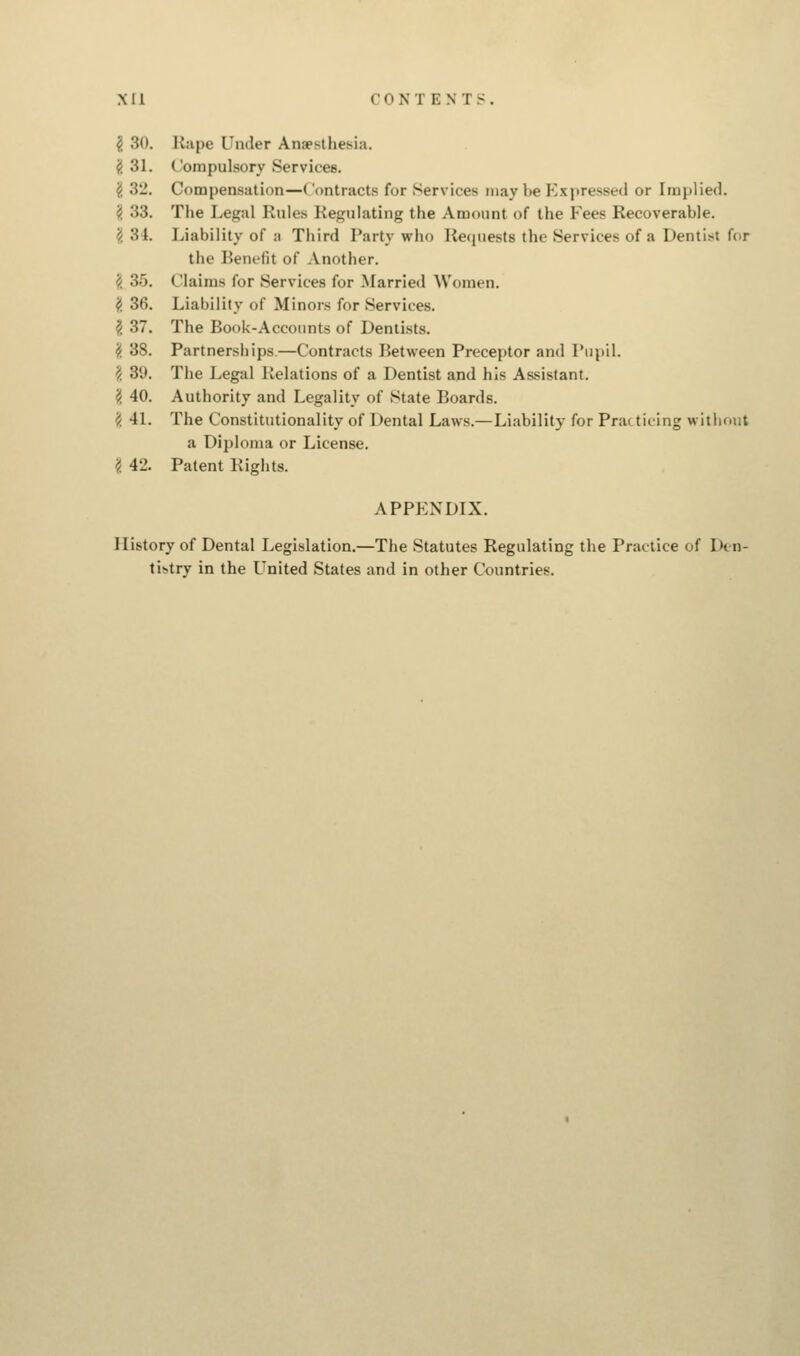 { SO. Rape Under Anesthesia. (i 31. ( ompulsory Services. 2 3'2. Compensation—Contracts for Services may Ik- Bxpressed or [mplied. § 33. The Legal Rules Regulating the Amount of the Fees Recoverable. >/. 34. Liability of a Third Party who Requests the Services of a Dentist for the Benefit of Another. 35. Claims for Services for Married Women. # 36. Liability of Minors for Services. \ 37. The Book-Accounts of Dentists. \ 38. Partnerships—Contracts Between Preceptor and Pupil. \ 39. The Legal Relations of a Dentist and his Assistant. \ 40. Authority and Legality of State Boards. £ 41. The Constitutionality of Dental Laws.—Liability for Practicing without a Diploma or License. 2 42. Patent Rights. APPENDIX. History of Dental Legislation.—The Statutes Regulating the Practice of Den- tistry in the United States and in other Countries.