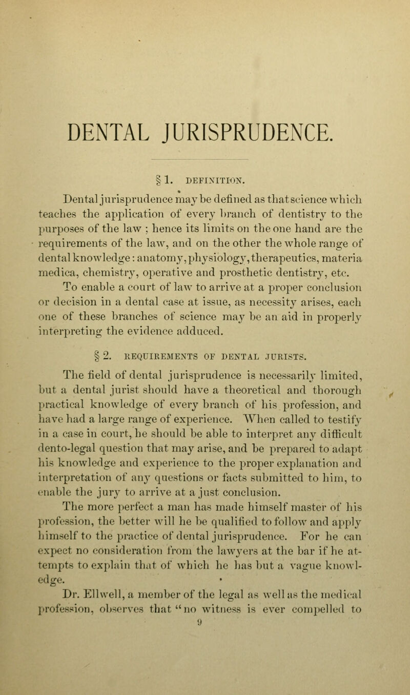 DENTAL JURISPRUDENCE. § 1. DEFINITION. Dental jurisprudence maybe defined as that science which teaches the application of every branch of dentistry to the purposes of the law ; hence its limits on the one hand are the requirements of the law, and on the other the whole range of dental knowledge: anatomy,physiologj', therapeutics, materia medica, chemistry, operative and prosthetic dentistry, etc. To enable a court of law to arrive at a proper conclusion or decision in a dental case at issue, as necessity arises, each one of these branches of science may be an aid in properly interpreting the evidence adduced. § 2. REQUIREMENTS OF DENTAL JURISTS. The field of dental jurisprudence is necessarily limited, but a dental jurist should have a theoretical and thorough practical knowledge of every branch of his profession, and have had a large range of experience. When called to testify in a case in court, he should be able to interpret any difficult dento-legal question that may arise, and be prepared to adapt his knowledge and experience to the proper explanation and interpretation of any questions or facts submitted to him, to enable the jury to arrive at a just conclusion. The more perfect a man has made himself master of his profession, the better will he be qualified to follow and apply himself to the practice of dental jurisprudence. For he can fxpect no consideration from the lawyers at the bar if he at- tempts to explain that of which he has but a vague knowl- edge. Dr. Ellwell, a member of the legal as well as the medical profession, observes that no witness is ever compelled to