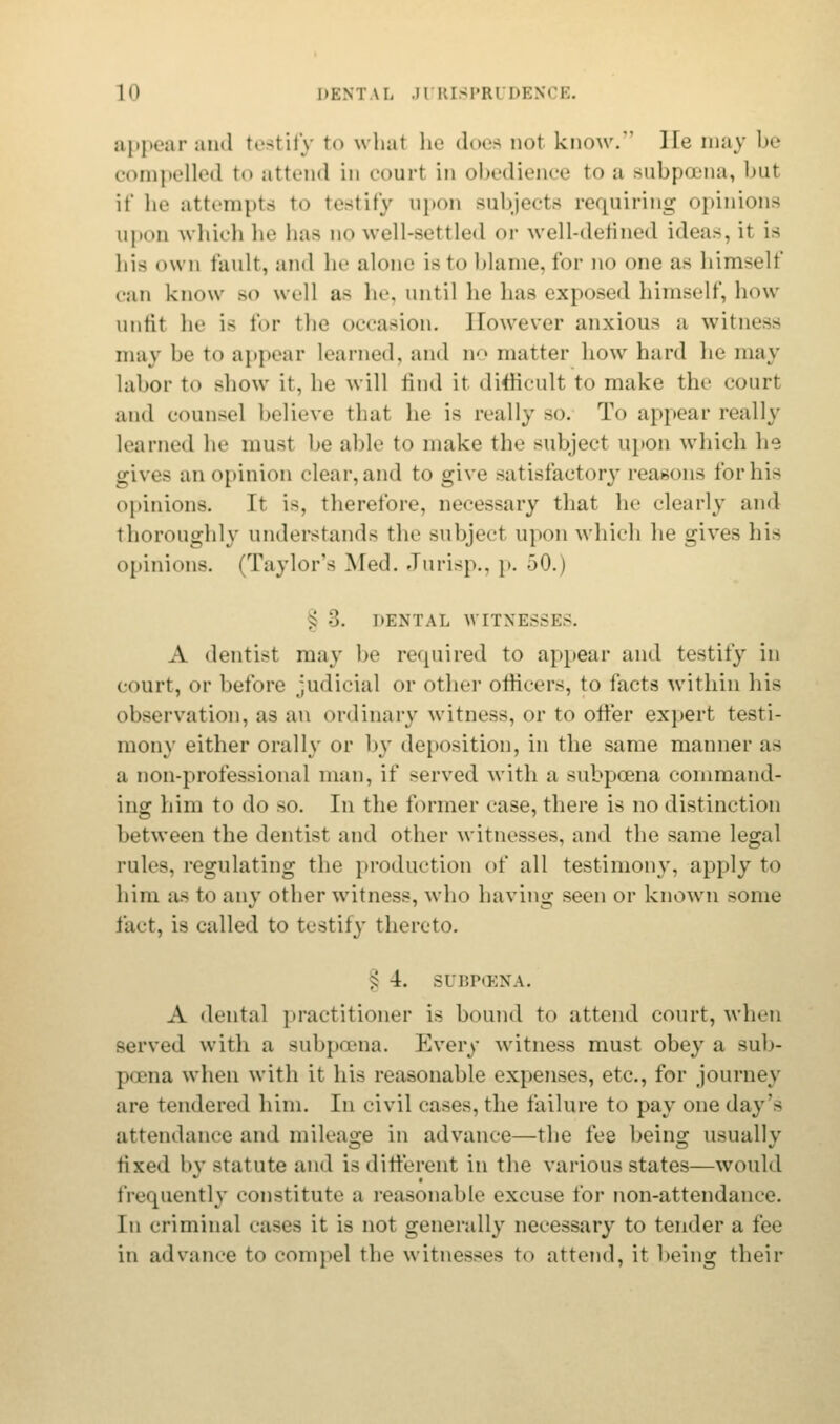 appearand testify to whal he doea nol know. He may be compelled to attend in court in obedience to a subpoena, but if he attempts to testify upon subjects requiring opinions upon which he has no well-settled or well-defined ideas, it is his own fault, and he alone is to blame, for no one as himself can know bo well a> he, until he has exposed himself, how unfit he is for the occasion. However anxious a witness may be to appear learned, and no matter how hard he may labor to show it. he will find it difficult to make the court and counsel believe that he is really so. To appear really learned he musl be able to make the subject upon which lie gives an opinion clear, and to give satisfactory reasons for his opinions. It is, therefore, necessary that he clearly and thoroughly understands the subjeel upon which he gives his opinions. (Taylor's Med. Jurisp., p. 50.) § 3. DENTAL WITNESSES. A dentist may be required to appear and testify in court, or before judicial or other officers, to facts within his observation, as an ordinary witness, or to offer expert testi- mony either orally or by deposition, in the same manner as a non-professional man, if served with a subpoena command- ing him to do so. In the former case, there is no distinction between the dentist and other witnesses, and the same legal rules, regulating the production of all testimony, apply to him as to any other witness, who having seen or known some fart, is called to testify thereto. § 4. BUBPCBNA. A dental practitioner is bound to attend court, when served with a subpoena. Every witness must obey a sub- poena when with it his reasonable expenses, etc., for journey are tendered him. In civil cases, the failure to pay one day's attendance and mileage in advance—the fee being usually fixed by statute and is different in the various states—would frequently constitute a reasonable excuse for non-attendance. In criminal cases it is not generally necessary to tender a fee in advance to compel the witnesses to attend, it being their