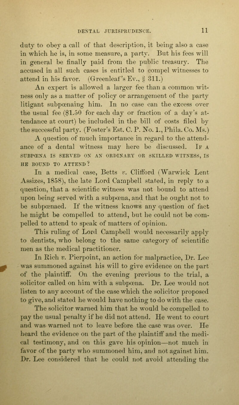 duty to obey a call of that description, it being also a case in which he is, in some measure, a party. But his fees will in general be finally paid from the public treasury. The accused in all such cases is entitled to compel witnesses to attend in his favor. (Greenleaf's Ev., ^ 311.) An expert is allowed a larger fee than a common wit- ness only as a matter of policy or arrangement of the party litigant subpoenaing him. In no case can the excess over the usual fee ($1.50 for each day or fraction of a day's at- tendance at court) be included in the bill of costs filed by the successful party. (Foster's Est. C. P. No. 1., Phila. Co. Ms.) A question of much importance in regard to the attend- ance of a dental witness may here be discussed. If a SUBPCENA IS SERVED ON AN ORDINARY OR SKILLED WITNESS, IS HE BOUND TO ATTEND? In a medical case, Betts v. Clifford (Warwick Lent Assizes, 1858), the late Lord Campbell stated, in reply to a question, that a scientific witness was not bound to attend upon being served with a subpoena, and that he ought not to be subpoenaed. If the witness knows any question of fact he might be compelled to attend, but he could not be com- pelled to attend to speak of matters of opinion. This ruling of Lord Campbell would necessarily apply to dentists, who belong to the same category of scientific men as the medical practitioner. In Rich v. Pierpoint, an action for malpractice, Dr. Lee was summoned against his will to give evidence on the part of the plaintiff*. On the evening previous to the trial, a solicitor called on him with a subpoena. Dr. Lee would not listen to any account of the case which the solicitor proposed to give, and stated he would have nothing to do with the case. The solicitor warned him that he would be compelled to pay the usual penalty if he did not attend. He went to court and was warned not to leave before the case was over. He heard the evidence on the part of the plaintiff and the medi- cal testimony, and on this gave his opinion—not much in favor of the party who summoned him, and not against him. Dr. Lee considered that he could not avoid attending the
