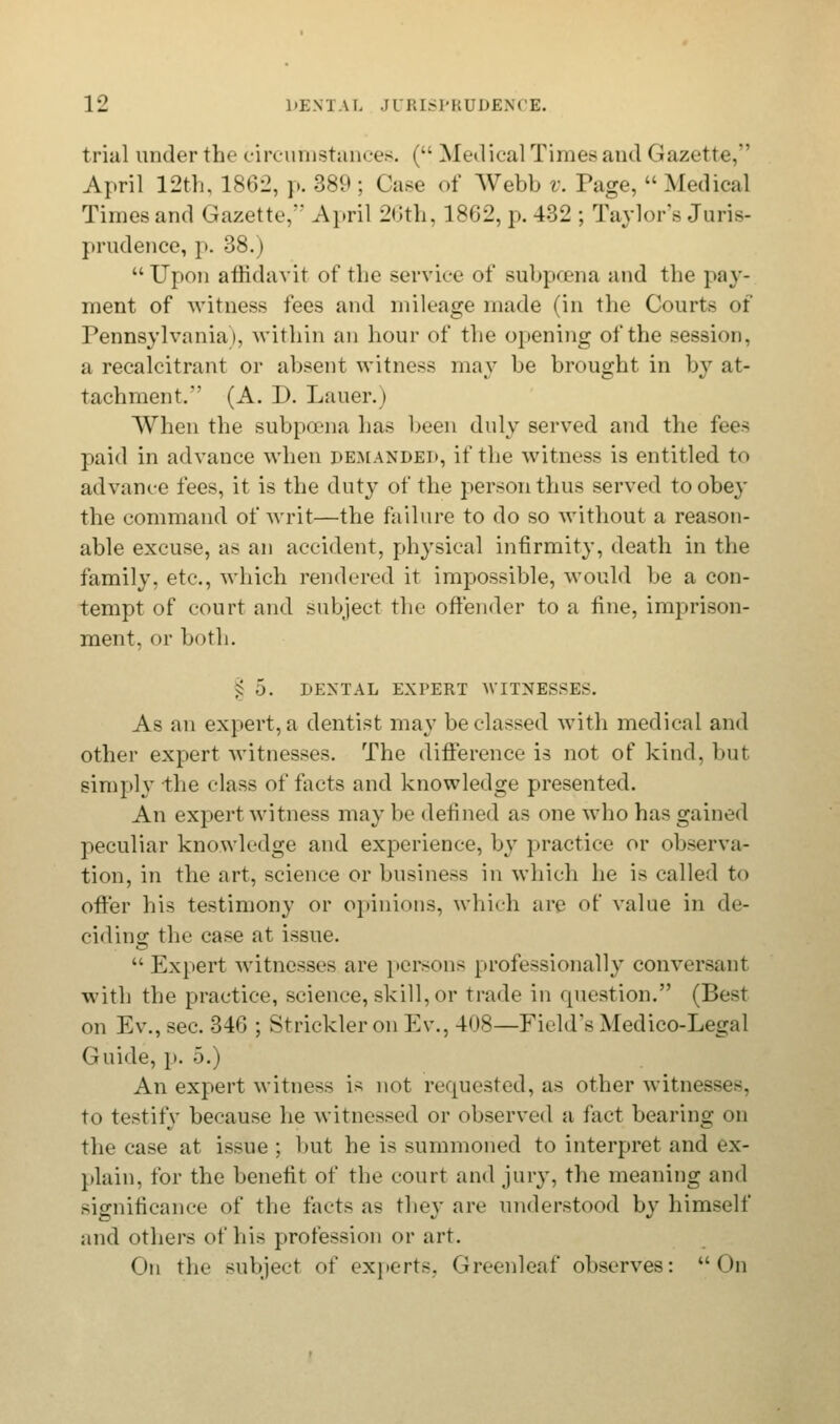 trial under the circumstances. ( Medical Times and Gazette, April 12th, 1862, p. 389; Case of AVebb v. Page, Medical Times and (Jazette, April 26th, 1862, p. 432 ; Taylor's Juris- prudence, p. 38.) Upon affidavit of the service of subpoena and the pay- ment of witness fees and mileage made (in the Courts of Pennsylvania), within an hour of the opening of the session, a recalcitrant or absent witness may be brought in by at- tachment. (A. D. Lauer.) When the subpoena has been duly served and the fees paid in advance when demanded, it'the witness is entitled to advanee fees, it is the duty of the person thus served toobe}' the command of writ—the failure to do so without a reason- able excuse, as an accident, physical infirmity, death in the family, etc., which rendered it impossible, would be a con- tempt of court and subject the offender to a fine, imprison- ment, or both. 5 5. DENTAL EXPERT WITNESSES. As an expert, a dentist may be classed with medical and other expert witnesses. The difference is not of kind, but simply the elass of facts and knowledge presented. An expert witness may be defined as one who has gained peculiar knowledge and experience, by practice or observa- tion, in the art, science or business in which he is called to offer his testimony or opinions, which are of value in de- ciding the case at issue. Expert Avitnesses are persons professionally conversant with the practice, science, skill, or trade in question. (Best on Ev., sec. 346 ; Strickler on Ew, 408—Field's Medico-Legnl Guide, p. 5.) An expert witness is not requested, as other witne. . to testify because he witnessed or observed a fact bearing on the case at issue ; but he is summoned to interpret and ex- plain, for the benefit of the court and jury, the meaning and significance of the facts as they are understood bv himself and others of his profession or art. On the subject of experts, Greenleaf observes: On