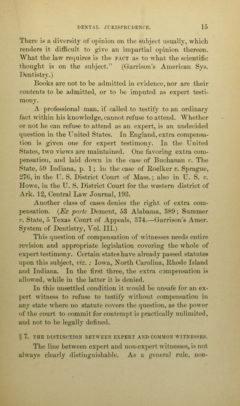 There is a diversity of opinion on the subject usually, which renders it difficult to give an impartial opinion thereon. What the law requires is the fact as to what the scientific thought is on the subject. (Garrison's American Sys. Dentistry.) Books are not to be admitted in evidence, nor are their contents to be admitted, or to be imputed as expert testi- mony. A professional man, if called to testify to an ordinary fact within his knowledge, cannot refuse to attend. Whether or not he can refuse to attend as an expert, is an undecided question in the United States. In England, extra compensa- tion is given one for expert testimony. In the United States, two views are maintained. One favoring extra com- pensation, and laid down in the case of Buchanan r. The State, 59 Indiana, p. 1; in the case of Roelker v. Sprague, 276, in the IT. S. District Court of Mass.; also in U. S. v. Howe, in the U. S. District Court for the western district of Ark. 12, Central Law Journal, 193. Another class of cases denies the right of extra com- pensation. [Ex parte Dement, 53 Alabama, 389; Summer r. State, 5 Texas Court of Appeals, 374.—Garrison's Amer. System of Dentistry, Yol. III.) This question of compensation of witnesses needs entire revision and appropriate legislation covering the whole of expert testimony. Certain states have already passed statutes upon this subject, viz. : Iowa, North Carolina, Rhode Island and Indiana. In the first three, the extra compensation is allowed, while in the latter it is denied. In this unsettled condition it would be unsafe for an ex- pert witness to refuse to testify without compensation in any state where no statute covers the question, as the power of the court to commit for contempt is practically unlimited, and not to be legally defined. 7. THE DISTINCTION BETWEEN EXPERT AND COMMON WITNESSES. The line between expert and non-expert witnesses, is not always clearly distinguishable. A.- ;i general rule, HOD-