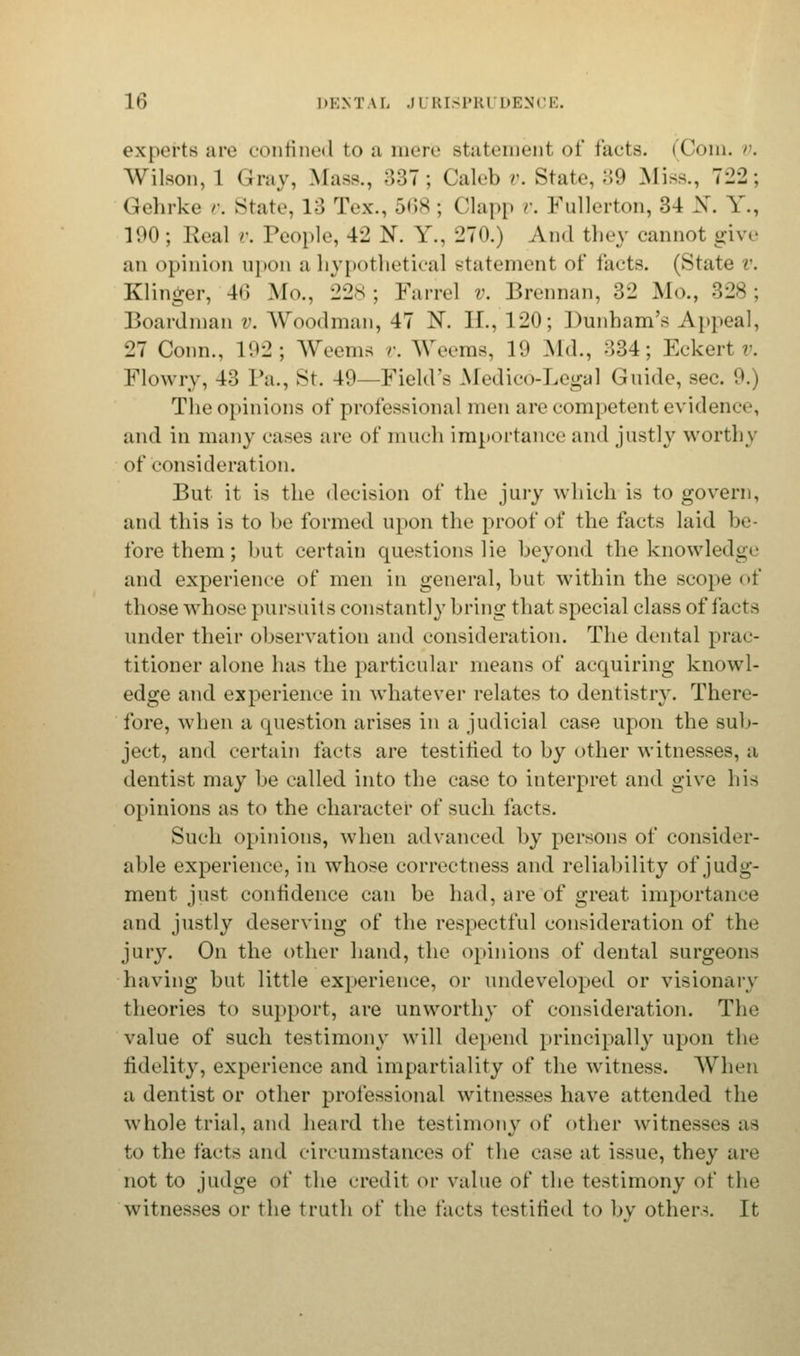 experts are confined to a mere statemenl of tacts. (Com. v, Wilson, 1 Gray, Mass., 387; Caleb v. State, 39 Miss., 722; Gehrke >■. State, l. Tex., 568 ; Clapp v. Fullerton, 34 X. Y., 100; Real v. People, 42 N. Y., 270.) And they cannot give an opinion upon a hypothetical statement of facts. (State v. Klinger, 40 Mo., 228 ; Fan-el v. Brennan, 32 Mo., 328 ; Boardman v. Woodman, 47 N. II., 120; Dunham's Appeal, 27 Conn., 102; Weema v. Weems, 10 Md., 334; Eckert v. Flowry, 43 Pa., St. 49—Field's Medico-Legal Guide, sec. 0.) The opinions of professional men are competent evidence, and in many eases are of much importance and justly worthy of consideration. But it is the decision of the jury which is to govern, and this is to be formed upon the proof of the facts laid be- fore them; but certain questions He beyond the knowledge and experience of men in general, but within the scope of those whose pursuits constantly bring that special class of facta under their observation and consideration. The dental prac- titioner alone has the particular means of acquiring knowl- edge and experience in whatever relates to dentistry. There- fore, when a question arises in a judicial case upon the sub- ject, and certain tacts are testified to by other witnesses, a dentist may be called into the case to interpret and give his opinions as to the character of such facts. Such opinions, when advanced by persons of consider- able experience, in whose correctness and reliability of judg- ment just confidence can be had, are of great importance and justly deserving of the respectful consideration of the jury. On the other hand, the opinions of dental surgeons having but little experience, or undeveloped or visionary theories to support, are unworthy of consideration. The value of such testimony will depend principally upon the fidelity, experience and impartiality of the witness. When a dentist or other professional witnesses have attended the whole trial, and heard the testimony of other witnesses as to the facts and circumstances of the case at issue, they are not to judge of the credit or value of the testimony of the witnesses or the truth of the facts testified to bv others. It