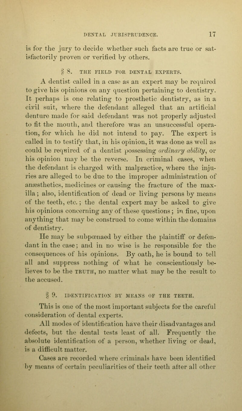 is for the jury to decide whether such facts are true or sat- isfactorily proven or verified by others. § 8. THE FIELD FOR DENTAL EXPERTS. A dentist called in a case as an expert may be required to give his opinions on any question pertaining to dentistry. It perhaps is one relating to prosthetic dentistry, as in a civil suit, where the defendant alleged that an artificial denture made for said defendant was not properly adjusted to fit the mouth, and therefore was an unsuccessful opera- tion, for which he did not intend to pay. The expert is called in to testify that, in his opinion, it was done as well as could be required of a dentist possessing ordinary ability, or his opinion may be the reverse. In criminal cases, when the defendant is charged with malpractice, where the inju- ries are alleged to be due to the improper administration of anaesthetics, medicines or causing the fracture of the max- illa ; also, identification of dead or living persons by means of the teeth, etc.; the dental expert may be asked to give his opinions concerning any of these questions ; in fine, upon anything that may be construed to come within the domains of dentistry. He may be subpoenaed by either the plaintiff or defen- dant in the case; and in no wise is he responsible for the consequences of his opinions. By oath, he is bound to tell all and suppress nothing of what he conscientiously be- lieves to be the truth, no matter what may be the result to the accused. § 9. IDENTIFICATION BY MEANS OF THE TEETH. This is one of the most important subjects for the careful consideration of dental experts. All modes of identification have their disadvantages and defects, but the dental tests least of all. Frequently the absolute identification of a person, whether living or dead, is a difficult matter. Cases are recorded where criminals have been identified by means of certain peculiarities of their teeth after all other