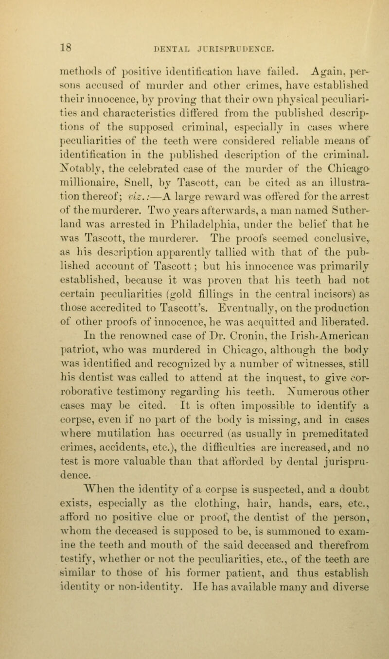 methods of positive identification have failed. Again, per- Bone accused of murder and other crimes, have established their innocence, by proving that their own physical peculiari- ties and characteristics differed from the published descrip- tions of the supposed criminal, especially in cases where peculiarities of the teeth were considered reliable means of identification in the published description of the criminal. Notably, the celebrated case of the murder of the Chicago millionaire, Snell, by Tascott, can be cited as an illustra- tion thereof; viz.:-—A large reward was ottered for the arrest of the murderer. Two years afterwards, a man named Suther- land was arrested in Philadelphia, under the belief that he was Tascott, the murderer. The proofs seemed conclusive,, as his description apparently tallied with that of the pub- lished account of Tascott ; but his innocence was primarily established, because it was proven that his teeth had not certain peculiarities (gold fillings in the central incisors) as those accredited to Tascott's. Eventually, on the production of other proofs of innocence, he was acquitted and liberated. In the renowned case of Dr. Cronin, the Irish-American patriot, who was murdered in Chicago, although the body was identified and recognized by a number of witnesses, still his dentist was called to attend at the inquest, to give cor- roborative testimony regarding his teeth. JSTumerous other cases may be cited. It is often impossible to identify a corpse, even if no part of the body is missing, and in cases where mutilation has occurred (as usually in premeditated crimes, accidents, etc.), the difficulties are increased, and no test is more valuable than that afforded by dental jurispru- dence. When the identity of a corpse is suspected, and a doubt exists, especially as the clothing, hair, hands, ears, etc., afford no positive clue or proof, the dentist of the person, whom the deceased is supposed to be, is summoned to exam- ine the teeth and mouth of the said deceased and therefrom testify, whether or not the peculiarities, etc., of the teeth are similar to those of his former patient, and thus establish identity or non-identity. He has available many and diverse