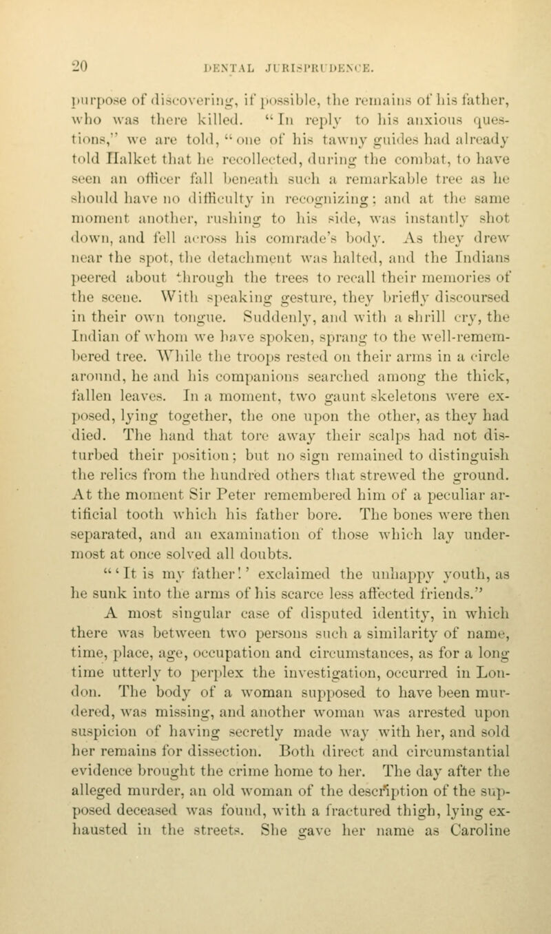 purpose of discos ering, if possible, the remains of his father, who was there killed.  In reply to his anxious ques- tions,'3 we are told, one of his tawny guides had already told Ilalkct thai he recollected, during the combat, to have Been an officer fall beneath such a remarkable tree as he should have no difficulty in recognizing; and at the same momenl another, rushing to his Ride, was instantly shot down, and fell across his comrade's body. As they drew near the Bpot, the detachment was halted, and the Indians peered about through the trees to recall their memories of the scene. With sneaking gesture, they briefly discoursed in their own tongue. Suddenly, and with a shrill cry, the Indian of whom we have spoken, sprang to the well-remem- bered tree. While the troops rested on their arms in a circle around, he and his companions searched among the thick, fallen leaves. In a moment, two gaunt skeletons were ex- posed, lying together, the one upon the other, as they had died. The hand that tore away their scalps had not dis- turbed their position; but no sign remained to distinguish the relics from the hundred others that strewed the ground. At the moment Sir Peter remembered him of a peculiar ar- tificial tooth which his father bore. The bones were then separated, and an examination of those which lay under- most at once solved all doubts. 'It is my lather'.' exclaimed the unhappy youth, as he sunk into the arms of his scarce less affected friends. A most singular case of disputed identity, in which there was between two persons such a similarity of name, time, place, age, occupation and circumstances, as for a long time utterly to perplex the investigation, occurred in Lon- don. The body of a woman supposed to have been mur- dered, was missing, and another woman was arrested upon suspicion of having secretly made way with her, and sold her remains for dissection. Both direct and circumstantial evidence brought the crime home to her. The day after the alleged murder, an old woman of the description of the sup- posed deceased was found, with a fractured thigh, lying ex- hausted in the streets. She irave her name as Caroline