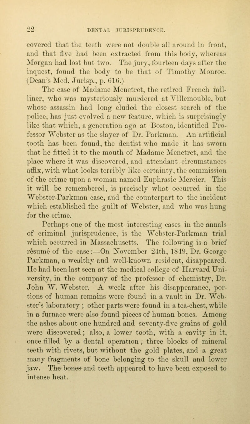 covered that the teeth were not double all around in front, and that five had been extracted from this body, whereas Morgan had lost but two. The jury, fourteen days after the inquest, found the body to be tiiat of Timothy Monroe. (Dean's Med. Jurisp., p. 616.) The case of Madame Menetret, the retired French mil- liner, who was mysteriously murdered at Yillemouble, but whose assassin had long eluded the closest search of the police, has just evolved a new feature, which is surprisingly like that which, a generation ago at Boston, identified Pro- fessor Webster as the slayer of Dr. Parkman. An artificial tooth has been found, the dentist who made it has sworn that he fitted it to the mouth of Madame Menetret, and the place where it was discovered, and attendant circumstan* <~ affix, with what looks terribly like certainty, the commission of the crime upon a woman named Euphrasie Mercier. This it will be remembered, is precisely what occurred in the Webster-Parkman case, and the counterpart to the incident which established the guilt of Webster, and who was hung for the crime. Perhaps one of the most interesting cases in the annals of criminal jurisprudence, is the Webster-Parkman trial which occurred in Massachusetts. The following is a brief resume of the case:—On November 24th, 1849, Dr. George Parkman, a wealthy and well-known resident, disappeared. He had been last seen at the medical college of Harvard Uni- versity, in the company of the professor of chemistry, Dr. John W. Webster. A week after his disappearance, por- tions of human remains were found in a vault in Dr. Web- ster's laboratory ; other parts were found in a tea-chest, while in a furnace were also found pieces of human bones. Among the ashes about one hundred and seventy-five grains of gold were discovered; also, a lower tooth, with a cavity in it, once filled by a dental operation ; three blocks of mineral teeth with rivets, but without the gold plates, and a great many fragments of bone belonging to the skull and lower jaw. The bones and teeth appeared to have been exposed to intense heat.