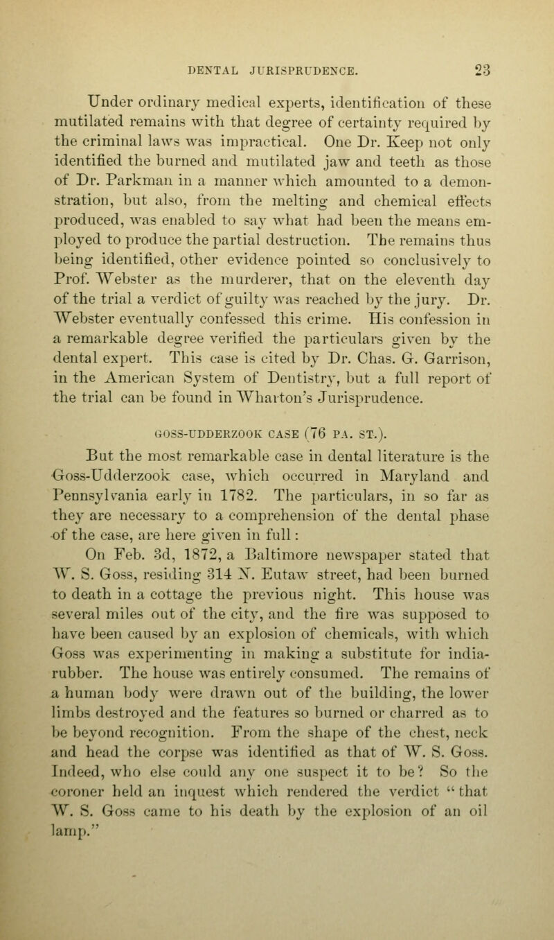 Under ordinary medical experts, identification of these mutilated remains with that degree of certainty required by the criminal laws was impractical. One Dr. Keep not only identified the burned and mutilated jaw and teeth as those of Dr. Parkman in a manner which amounted to a demon- stration, but also, from the melting and chemical eftects produced, was enabled to say what had been the means em- ployed to produce the partial destruction. The remains thus being identified, other evidence pointed so conclusively to Prof. Webster as the murderer, that on the eleventh day of the trial a verdict of guilty was reached by the jury. Dr. Webster eventually confessed this crime. His confession in a remarkable degree verified the particulars given by the dental expert. This case is cited by Dr. Chas. G. Garrison, in the American System of Dentistry, but a full report of the trial can be found in Wharton's Jurisprudence. i;>S-UDDERZOOK CASE (76 PA. ST.). But the most remarkable case in dental literature is the Goss-Udderzook case, which occurred in Maryland and Pennsylvania early in 1782. The particulars, in so far as they are necessary to a comprehension of the dental phase of the case, are here given in full: On Feb. 3d, 1872, a Baltimore newspaper stated that W. S. Goss, residing 314 X. Eutaw street, had been burned to death in a cottage the previous night. This house was several miles out of the city, and the fire was supposed to Lave been caused by an explosion of chemicals, with which Goss was experimenting in making a substitute for india- rubber. The house was entirely consumed. The remains of a human body were drawn out of the building, the lower limbs destroyed and the features so burned or charred as to be beyond recognition. From the shape of the chest, neck and head the corpse was identified as that of W. S. Goss. Indeed, who else could any one suspect it to be? So the coroner held an inquest which rendered the verdict that W. 8. Goss came to his death by the explosion of an oil lamp.