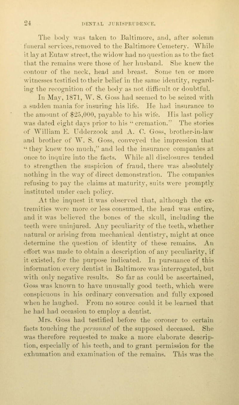 The body was taken to Baltimore, and, after solemn funeral sen ices, removed to the Baltimore (Jemetery. While it lav al Eutaw street, the widow had noquestion as to the fact that the remains were those of her husband. She knew the contour of the Deck, head and breast. Some ten or more witnesses testified to their belief in the same identity, regard- ing the recognition of the body as nor difficult or doubtful. In May, 1871, W. S. Goss had seemed to be seized with ;i sudden mania for insuring his life. He had insurance to the amount of $25,000, payable to Ins wife. Bis last policy was dated eight days prior to hi-  cremation. The stories of William E. CTdderzook and A. 0. Goss, brother-in-law and brother of W. S. Goss, conveyed the impression that they knew too much, and led the insurance companies at once to inquire into the facts. While all disclosures tended to strengthen the suspicion of fraud, there was absolutely nothing in the way of direct demonstration. The companies refusing to pay the claims at maturity, suits were promptly instituted under each policy. At the inquest it was observed that, although the ex- tremities were more or less consumed, the head was entire, and it was believed the bones of the skull, including the teeth were uninjured. Any peculiarity of the teeth, whether natural or arising from mechanical dentistry, might at once determine the question of identity of these remains. An effort was made to obtain a description of any peculiarity, if it existed, for the purpose indicated. In pursuance of this information every dentist in Baltimore was interrogated, but with only negative results. So far as could be ascertained, < loss ^;>s known to have unusually good teeth, which were conspicuous in his ordinary conversation and fully exposed when he laughed. From no source could it be learned that he had had occasion to employ a dentist. Mrs. Goss had testified before the coroner to certain facts touching the 'personnel of the supposed deceased. She was therefore requested to make a more elaborate descrip- tion, especially of his teeth, and to grant permission for the exhumation and examination of the remains. This was the