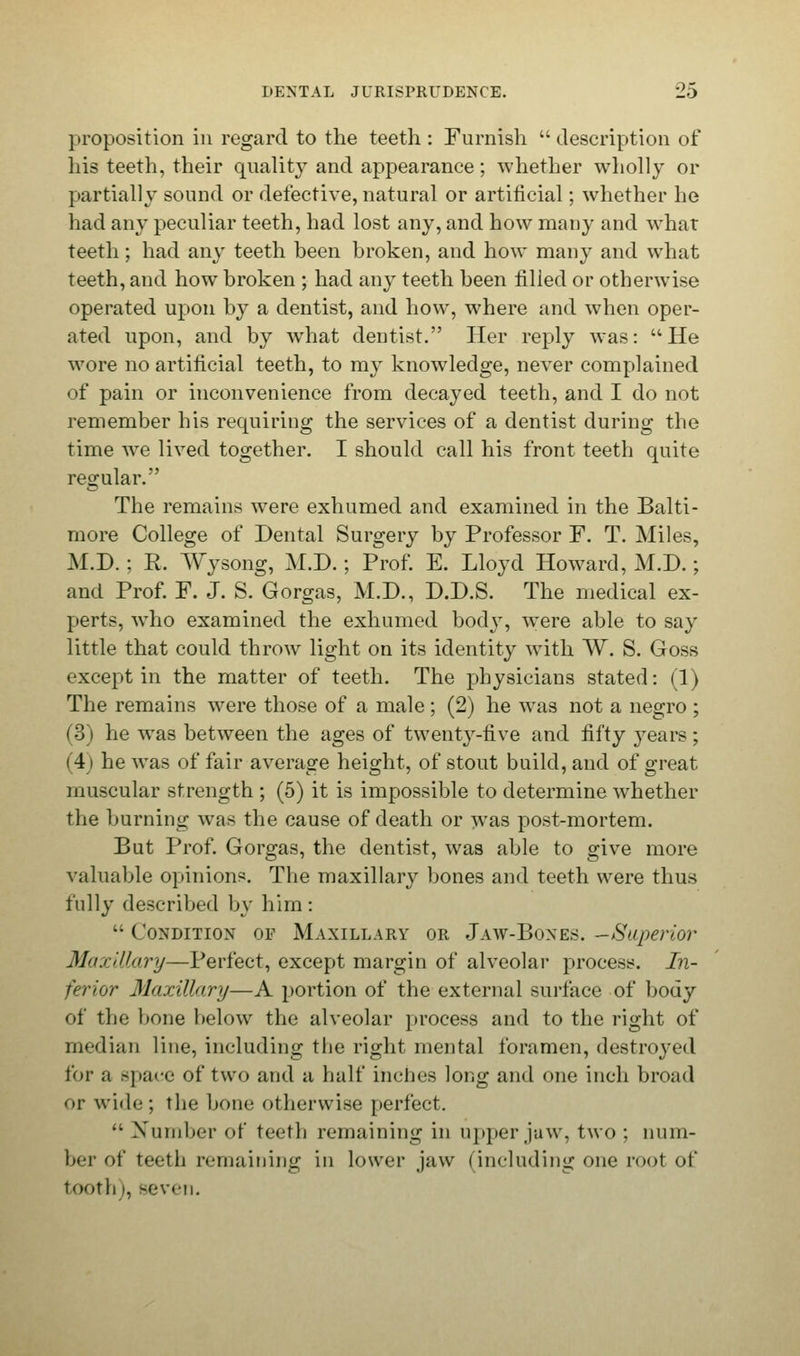 proposition in regard to the teeth: Furnish description of liis teeth, their quality and appearance ; whether wholly or partially sound or defective, natural or artificial; whether he had any peculiar teeth, had lost any, and how many and what teeth; had any teeth heen broken, and how many and what teeth, and how broken ; had any teeth been filled or otherwise operated upon by a dentist, and how, where and when oper- ated upon, and by what dentist. Her reply was: He wore no artificial teeth, to my knowledge, never complained of pain or inconvenience from decayed teeth, and I do not remember his requiring the services of a dentist during the time we lived together. I should call his front teeth quite regular. The remains were exhumed and examined in the Balti- more College of Dental Surgery by Professor F. T. Miles, M.D.; R. Wysong, M.D.; Prof. E. Lloyd Howard, M.D.; and Prof. F. J. S. Gorgas, M.D., D.D.S. The medical ex- perts, who examined the exhumed body, were able to say little that could throw light on its identity with W. S. Goss except in the matter of teeth. The physicians stated: (1) The remains were those of a male; (2) he was not a negro ; (3) he was between the ages of twenty-five and fifty years; (4) he was of fair average height, of stout build, and of great muscular strength ; (5) it is impossible to determine whether the burning was the cause of death or was post-mortem. But Prof. Gorgas, the dentist, was able to give more valuable opinions. The maxillary bones and teeth were thus fully described by him: ■• ( ondition op Maxillary or Jaw-Bones. -Superior Maxillary—Perfect, except margin of alveolar process. In- ferior Maxillary—A portion of the external surface of body of the bone below the alveolar process and to the right of median line, including the right mental foramen, destroyed for a space of two and a half inches long and one inch broad or w'kU;; the bone otherwise perfect.  Number of teeth remaining in upper jaw, two ; num- ber of teeth remaining in lower jaw (including one root of tooth |, -even.