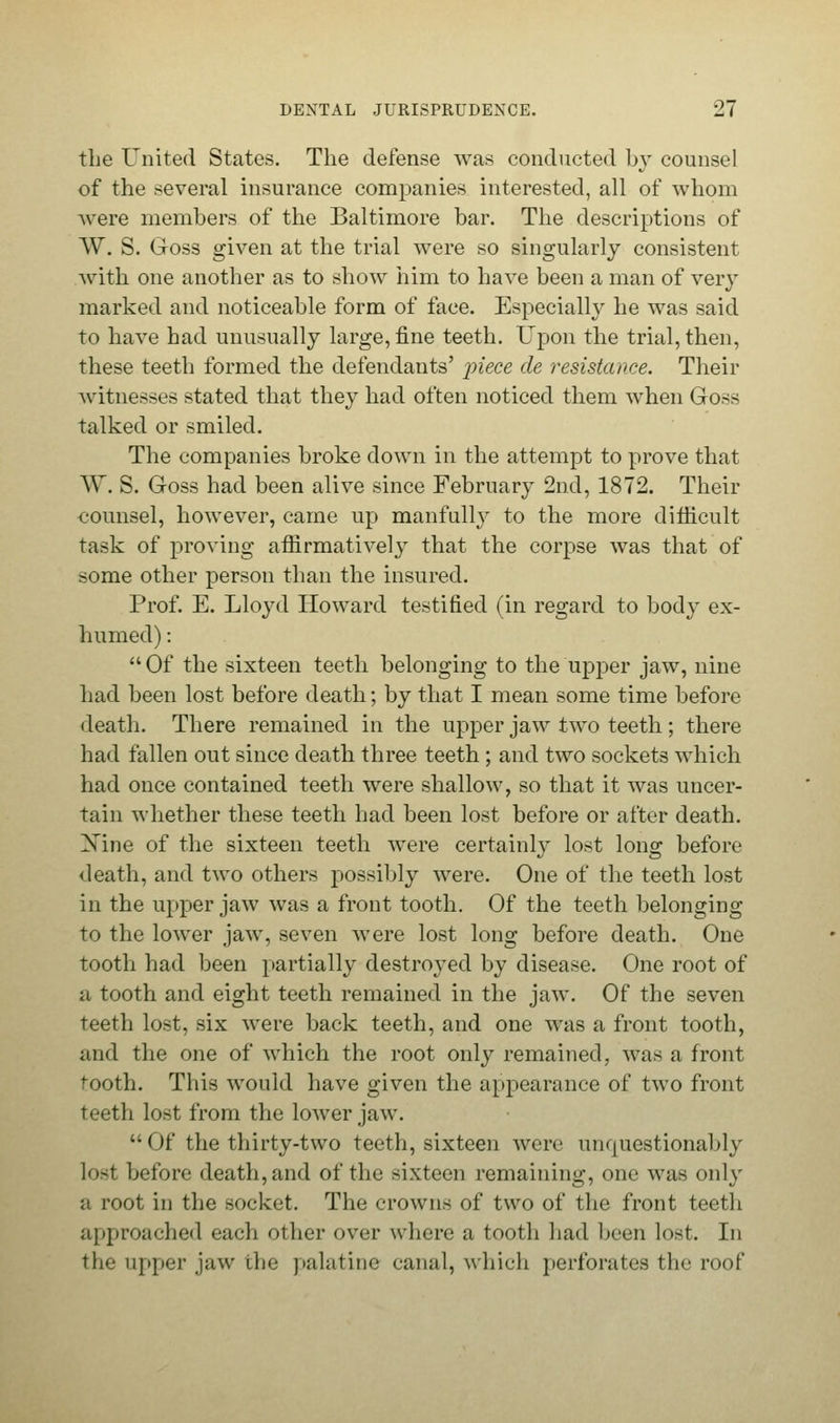 the United States. The defense was conducted by counsel of the several insurance companies interested, all of whom were members of the Baltimore bar. The descriptions of W. S. Goss given at the trial were so singularly consistent with one another as to show him to have been a man of very marked and noticeable form of face. Especially he was said to have had unusually large, fine teeth. Upon the trial, then, these teeth formed the defendants' piece de resistance. Their -witnesses stated that they had often noticed them when Goss talked or smiled. The companies broke down in the attempt to prove that W. S. Goss had been alive since February 2nd, 1872. Their counsel, however, came up manfully to the more difficult task of proving affirmatively that the corpse was that of some other person than the insured. Prof. E. Lloyd Howard testified (in regard to body ex- humed) :  Of the sixteen teeth belonging to the upper jaw, nine had been lost before death; by that I mean some time before death. There remained in the upper jaw two teeth; there had fallen out since death three teeth ; and two sockets which had once contained teeth were shallow, so that it was uncer- tain whether these teeth had been lost before or after death. Xine of the sixteen teeth were certainly lost Ions; before death, and two others possibly were. One of the teeth lost in the upper jaw was a front tooth. Of the teeth belonging to the lower jaw, seven were lost long before death. One tooth had been partially destroyed by disease. One root of a tooth and eight teeth remained in the jaw. Of the seven teeth lost, six were back teeth, and one was a front tooth, and the one of which the root only remained, was a front tooth. This would have given the appearance of two front teeth lost from the lower jaw. •• Of the thirty-two teeth, sixteen were unquestionably lost before death, and of the sixteen remaining, one was only a root in the socket. The crowns of two of the front teeth approached each other over where a tooth had been lost. In the upper jaw the palatini' canal, which perforates the roof