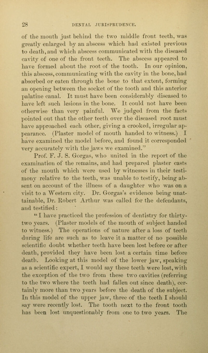 of the mouth just behind the two middle front teeth, was greatly enlarged by an abscess which had existed previous to death,and which abscess communicated with the diseased cavity of one of the front teeth. The abscess appeared to have formed about the root of the tooth. In our opinion, this abscess,communicating with the cavity in the hone, hail absorbed or eaten through the bone to that extent, forming an opening between the socket of the tooth and this anterior palatine canal. It must have been considerably diseased to have left such lesions in the bone. It could not have been otherwise than very painful. We judged from the facts pointed out that the other teeth over the diseased root must have approached each other, giving a crooked, irregular ap- pearance. (Plaster model of mouth handed to witness.) I have examined the model before, and found it corresponded very accurately with the jaws we examined.' Prof. F. J. S. Gorgas, who united in the report of the examination of the remains, and had prepared plaster casts of the mouth which were used by witnesses in their testi- mony relative to the teeth, was unable to testify, being ab- sent on account of the illness of a daughter who was on a visit to a Western city. Dr. Gorgas's evidence being unat- tainable, Dr. Robert Arthur was called for the defendants, and testified: I have practiced the profession of dentistry for thirty- two years. (Plaster models of the mouth of subject handed to witness.) The operations of nature after a loss of teeth during life are such as to leave it a matter of no possible scientific doubt whether teeth have been lost before or after death, provided they have been lost a certain time before death. Looking at this model of the lower jaw, speaking as a scientific expert, I would say these teeth were lost, with the exception of the two from these two cavities (referring to the two where the teeth had fallen out since death), cer- tainly more than two years before the death of the subject. In this model of the upper jaw, three of the teeth I should say were recently lost. The tooth next to the front tooth has been lost unquestionably from one to two years. The