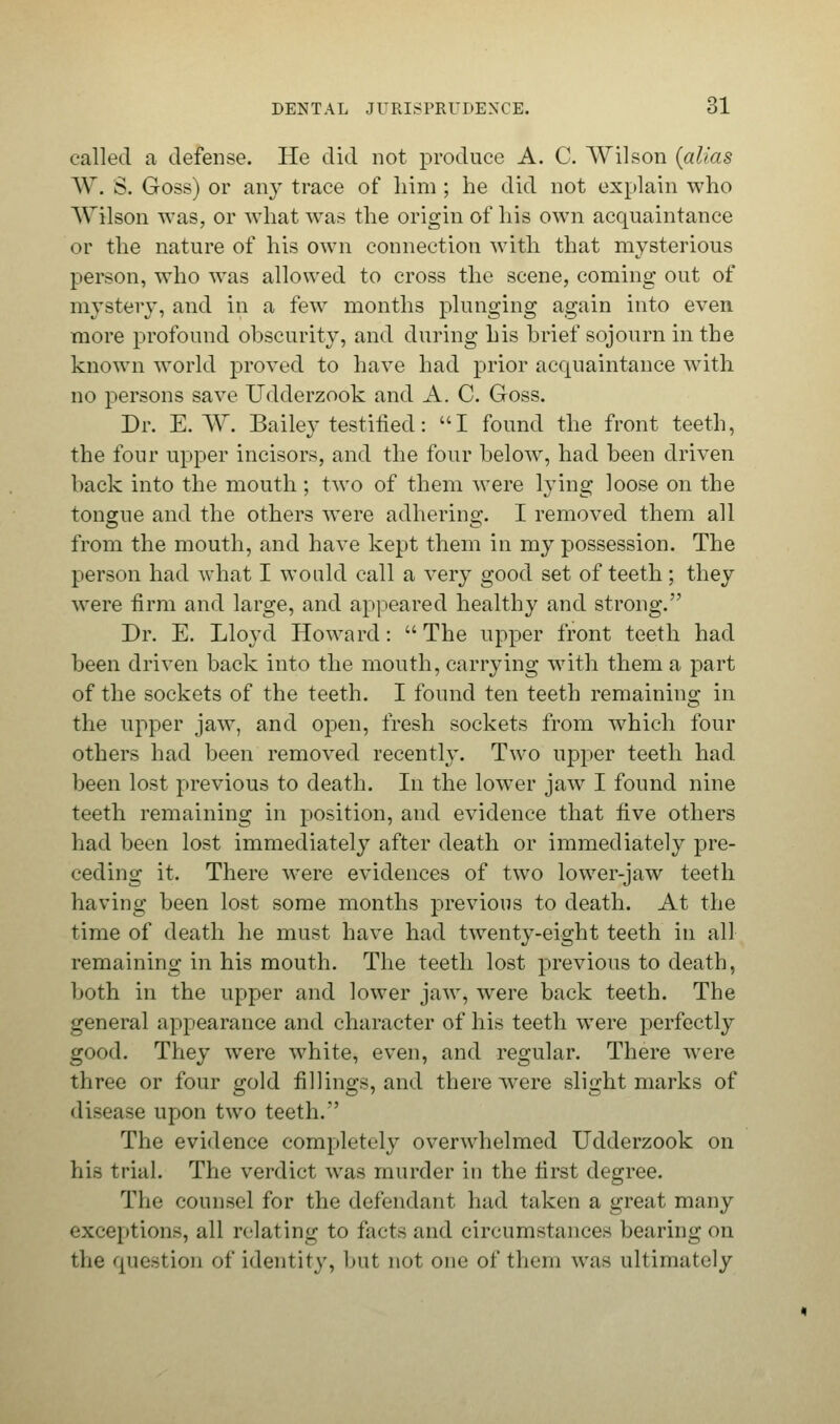 called a defense. He did not produce A. C. Wilson {alias W. S. Goss) or any trace of him ; he did not explain who AVilson was, or what was the origin of his own acquaintance or the nature of his own connection with that mysterious person, who was allowed to cross the scene, coming out of mystery, and in a few months plunging again into even more profound obscurity, and during his brief sojourn in the known world proved to have had prior acquaintance with no persons save Udderzook and A. C. Goss. Dr. E. W. Bailey testified: I found the front teeth, the four upper incisors, and the four below, had been driven back into the mouth; two of them were lying loose on the tongue and the others were adhering. I removed them all from the mouth, and have kept them in my possession. The person had what I would call a very good set of teeth; they were firm and large, and appeared healthy and strong. Dr. E. Lloyd Howard:  The upper front teeth had been driven back into the mouth, carrying with them a part of the sockets of the teeth. I found ten teeth remaining in the upper jaw, and open, fresh sockets from which four others had been removed recently. Two upper teeth had been lost previous to death. In the lower jaw I found nine teeth remaining in position, and evidence that five others had been lost immediately after death or immediately pre- ceding it. There were evidences of two lower-jaw teeth having been lost some months previous to death. At the time of death he must have had twenty-eight teeth in all remaining in his mouth. The teeth lost previous to death, both in the upper and lower jaw, were back teeth. The general appearance and character of his teeth were perfectly good. They were w7hite, even, and regular. There were three or four gold fillings, and there were slight marks of disease upon two teeth. The evidence completely overwhelmed Udderzook on his trial. The verdict was murder in the first degree. The counsel for the defendant had taken a great many exceptions, all relating to facts and circumstances bearing on the question of identity, but not one of them was ultimately