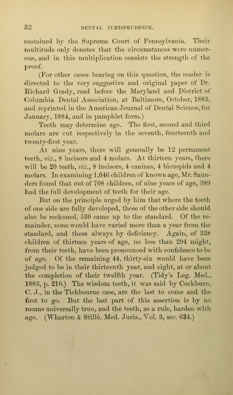 sustained by the Supreme Court of Pennsylvania. Their multitude only denotes that the circumstances were numer- ous, and in this multiplication consists the strength of the proof. (For other cases bearing on this question, the reader is directed to the very suggestive and original paper of Dr. Richard Grady, read before the Maryland and District of Columbia Dental Association, at Baltimore, October, 1883, and reprinted in the American Journal of Dental Science, for January, 1884, and in pamphlet form.) Teeth may determine age. The first, second and third molars are cut respectively in the seventh, fourteenth and twenty-first year. At nine years, there will generally be 12 permanent teeth, viz., 8 incisors and 4 molars. At thirteen years, there will be 20 teeth, viz., 8 incisors, 4 canines, 4 bicuspids and 4 molars. In examining 1,046 children of known age, Mr. Saun- ders found that out of 708 children, of nine years of age, -389 had the full development of teeth for their age. But on the principle urged by him that where the teeth of one side are fully developed, those of the other side should also be reckoned, 530 came up to the standard. Of the re- mainder, none would have varied more than a year from the standard, and these always by deficiency. Again, of 338 children of thirteen years of age, no less than 294 might, from their teeth, have been pronounced with confidence to be of age. Of the remaining 44, thirty-six would have been judged to be in their thirteenth year, and eight, at or about the completion of their twelfth year. (Tidy's Leg. Med., 1883, p. 210.) The wisdom teeth, it was said by Cockburn, C. J., in the Tichbourne case, are the last to come and the first to go. But the last part of this assertion is by no means universally true, and the teeth, as a rule, harden with age. (Wharton & Stille, Med. Juris., Vol. 3, sec. 634.)