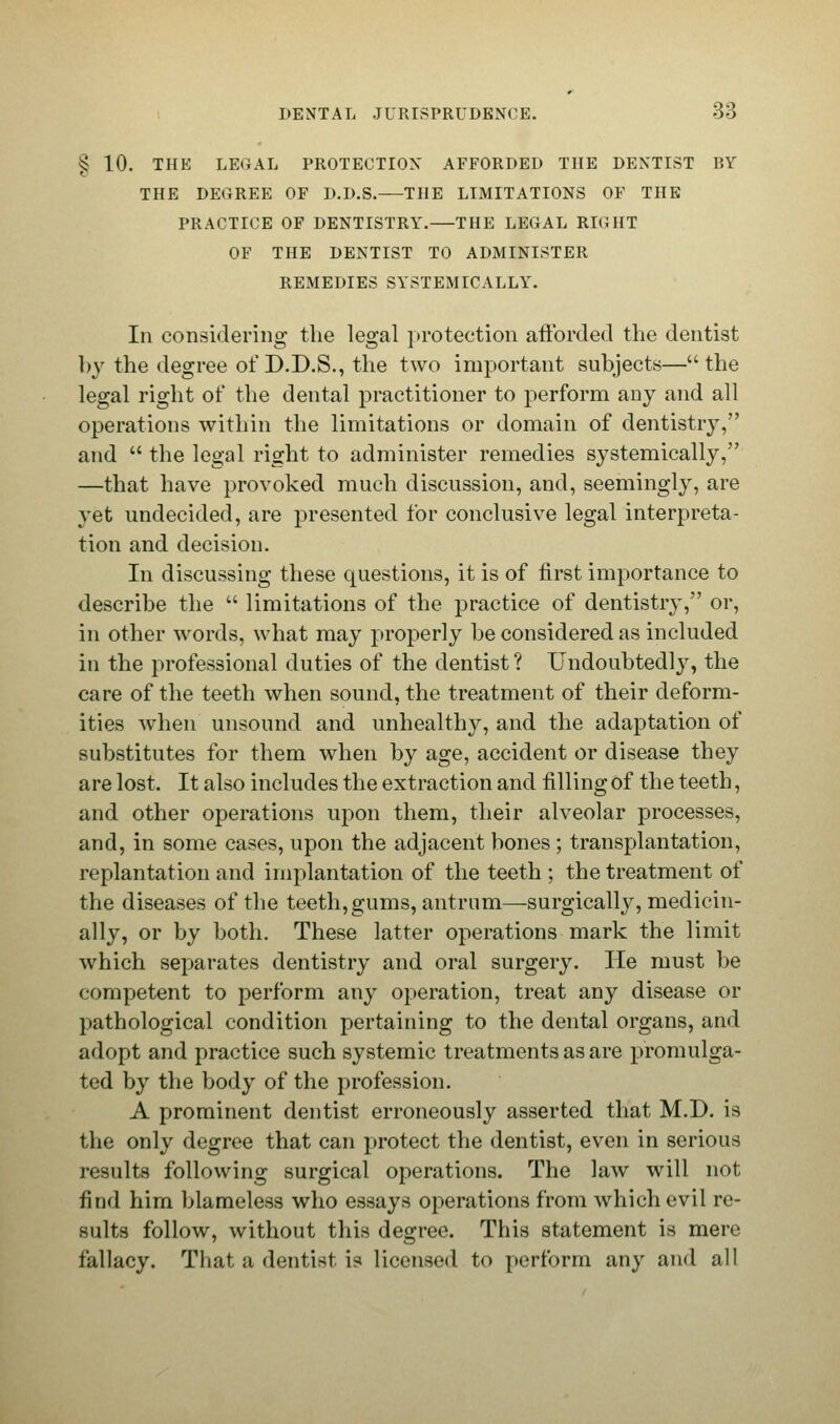 § 10. THE LEGAL PROTECTION AFFORDED THE DENTIST BY THE DEGREE OF D.D.S. THE LIMITATIONS OF THE PRACTICE OF DENTISTRY. THE LEGAL RIGHT OF THE DENTIST TO ADMINISTER REMEDIES SYSTEMICALLY. In considering the legal protection afforded the dentist by the degree of D.D.S., the two important subjects— the legal right of the dental practitioner to perform any and all operations within the limitations or domain of dentistry, and  the legal right to administer remedies systemically, —that have provoked much discussion, and, seemingly, are yet undecided, are presented for conclusive legal interpreta- tion and decision. In discussing these questions, it is of first importance to describe the  limitations of the practice of dentistry, or, in other words, what may properly be considered as included in the professional duties of the dentist? Undoubtedly, the care of the teeth when sound, the treatment of their deform- ities when unsound and unhealthy, and the adaptation of substitutes for them when by age, accident or disease they are lost. It also includes the extraction and filling of the teeth, and other operations upon them, their alveolar processes, and, in some cases, upon the adjacent bones ; transplantation, replantation and implantation of the teeth ; the treatment of the diseases of the teeth,gums, antrum—surgically, medicin- ally, or by both. These latter operations mark the limit which separates dentistry and oral surgery. He must be competent to perform any operation, treat any disease or pathological condition pertaining to the dental organs, and adopt and practice such systemic treatments as are promulga- ted by the body of the profession. A prominent dentist erroneously asserted that M.D. is the only degree that can protect the dentist, even in serious results following surgical operations. The law will not find him blameless who essays operations from which evil re- sults follow, without this degree. This statement is mere fallacy. That a dentist is licensed to perform any and all