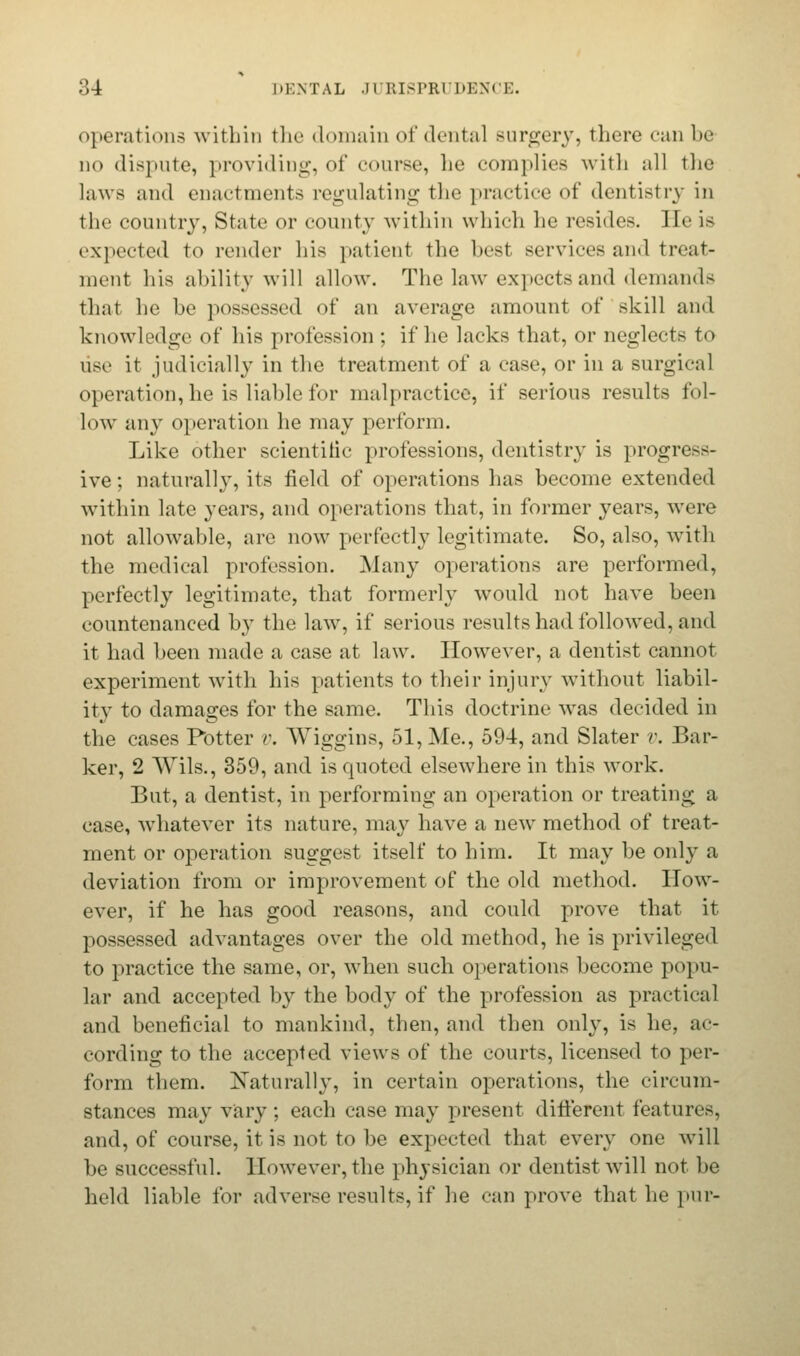 operations within the domain of dental surgery, there can be- no dispute, providing, of course, lie complies with all the laws and enactments regulating the practice of dentistry in the country, State or county within which he resides. II<' is expected to render his patient the best services and treat- ment his ability will allow. The law expects and demands that he be possessed of an average amount of skill and knowledge of his profession ; if he lacks that, or neglects to use it judicially in the treatment of a case, or in a surgical operation, he is liable for malpractice, if serious results fol- low any operation he may perform. Like other scientific professions, dentistry is progress- ive ; naturally, its field of operations has become extended within late years, and operations that, in former years, were not allowable, are now perfectly legitimate. So, also, with the medical profession. Many operations are performed, perfectly legitimate, that formerly would not have been countenanced by the law, if serious results had followed, and it had been made a case at law. However, a dentist cannot experiment with his patients to their injury without liabil- ity to damages for the same. This doctrine was decided in the cases Potter y. Wiggins, 51, Me., 594, and Slater v. Bar- ker, 2 Wils., 359, and is quoted elsewhere in this work. But, a dentist, in performing an operation or treating a case, whatever its nature, may have a new method of treat- ment or operation suggest itself to him. It may be only a deviation from or improvement of the old method. How- ever, if he has good reasons, and could prove that it possessed advantages over the old method, he is privileged to practice the same, or, when such operations become popu- lar and accepted by the body of the profession as practical and beneficial to mankind, then, and then only, is he, ac- cording to the accepted views of the courts, licensed to per- form them. Naturally, in certain operations, the circum- stances may vary; each case may present different features, and, of course, it is not to be expected that every one will be successful. However,the physician or dentist will not be held liable for adverse results, if he can prove that he pur-