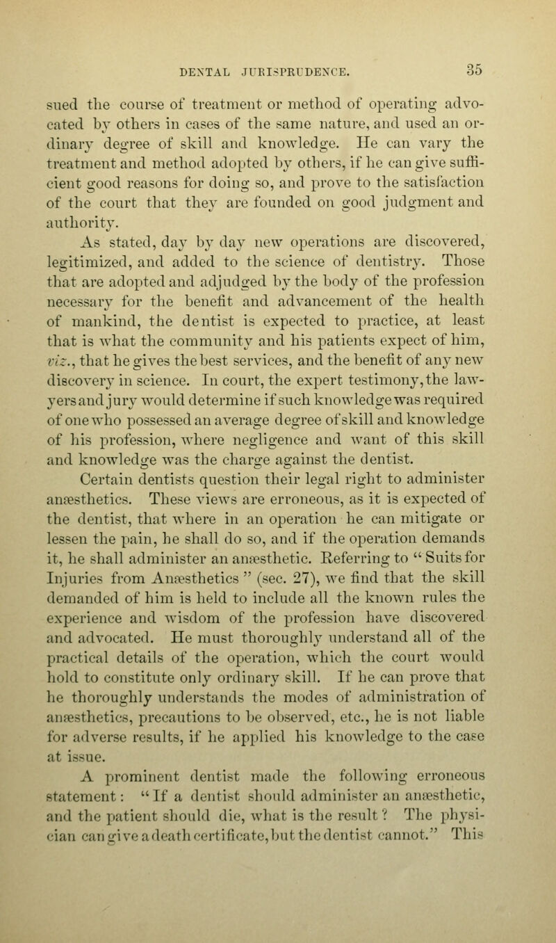 sued the course of treatment or method of operating advo- cated by others in cases of the same nature, and used an or- dinary degree of skill and knowledge. He can vary the treatment and method adopted by others, if he can give suffi- cient good reasons for doing so, and prove to the satisfaction of the court that they are founded on good judgment and authority. As stated, day by day new operations are discovered, legitimized, and added to the science of dentistry. Those that are adopted and adjudged by the body of the profession necessary for the benefit and advancement of the health of mankind, the dentist is expected to practice, at least that is what the community and his patients expect of him, viz., that he gives the best services, and the benefit of any new discovery in science. In court, the expert testimony, the law- yers and jury would determine if such knowledge was required of one who possessed an average degree of skill and knowledge of his profession, where negligence and want of this skill and knowledge was the charge against the dentist. Certain dentists question their legal right to administer anaesthetics. These views are erroneous, as it is expected of the dentist, that where in an operation he can mitigate or lessen the pain, he shall do so, and if the operation demands it, he shall administer an anaesthetic. Referring to Suits for Injuries from Anaesthetics  (sec. 27), we find that the skill demanded of him is held to include all the known rules the experience and wisdom of the profession have discovered and advocated. He must thoroughly understand all of the practical details of the operation, which the court would hold to constitute only ordinary skill. If he can prove that he thoroughly understands the modes of administration of anaesthetics, precautions to be observed, etc., he is not liable for adverse results, if he applied his knowledge to the case at issue. A prominent dentist made the following erroneous statement: If a dentist should administer an anaesthetic, and the patient should die, what is the result'.'' The physi- cian can give a death certificate, bui thedentist cannot. This