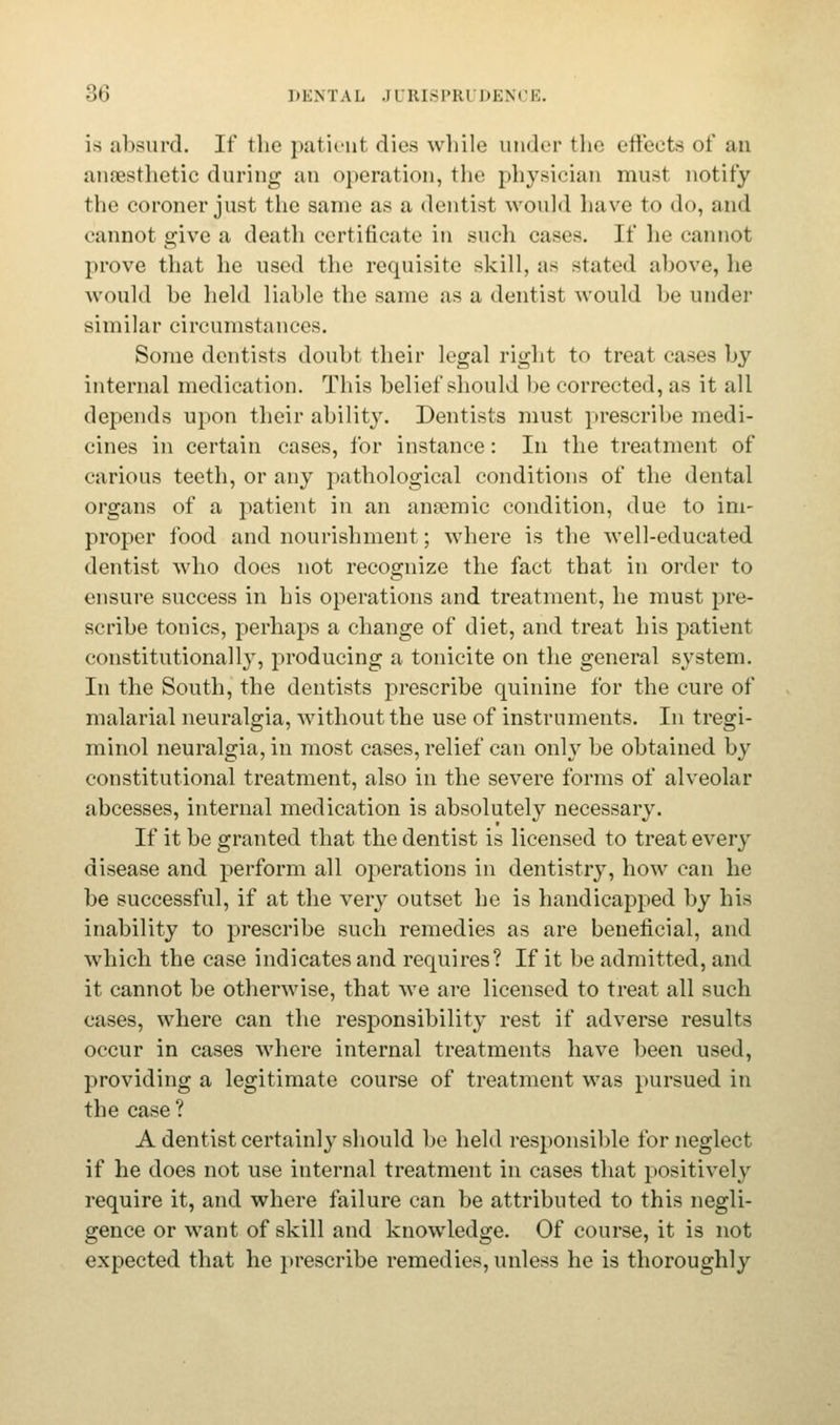is absurd. If the patient dies while under the effects of an anaesthetic during an operation, the physician must notify the coroner just the same as a dentist would have to do, and cannot give a death certificate in such casts. If lie cannot prove that he used the requisite skill, as stated above, lie would be held liable the same as a dentist would be under -imilar circumstances. Some dentists doubt their legal right to treat cases by internal medication. This belief should be corrected, as it all depends upon their ability. Dentists must prescribe medi- cines in certain cases, for instance: In the treatment of carious teeth, or any pathological conditions of the dental organs of a patient in an anaemic condition, due to im- proper food and nourishment; where is the well-educated dentist wdio does not recognize the fact that in order to ensure success in his operations and treatment, he must pre- scribe tonics, perhaps a change of diet, and treat his patient constitutionally, producing a tonicite on the general system. In the South, the dentists prescribe quinine for the cure of malarial neuralgia, without the use of instruments. In tregi- minol neuralgia, in most cases, relief can only be obtained by constitutional treatment, also in the severe forms of alveolar abcesses, internal medication is absolutely necessary. If it be granted that the dentist is licensed to treat every disease and perform all operations in dentistry, how can he be successful, if at the very outset he is handicapped by his inability to prescribe such remedies as are beneficial, and which the case indicates and requires? If it be admitted, and it cannot be otherwise, that we are licensed to treat all such cases, where can the responsibility rest if adverse results occur in cases where internal treatments have been used, providing a legitimate course of treatment was pursued in the case ? A dentist certainly should be held responsible for neglect if he does not use internal treatment in cases that positively require it, and where failure can be attributed to this negli- gence or want of skill and knowledge. Of course, it is not expected that he prescribe remedies, unless he is thoroughly
