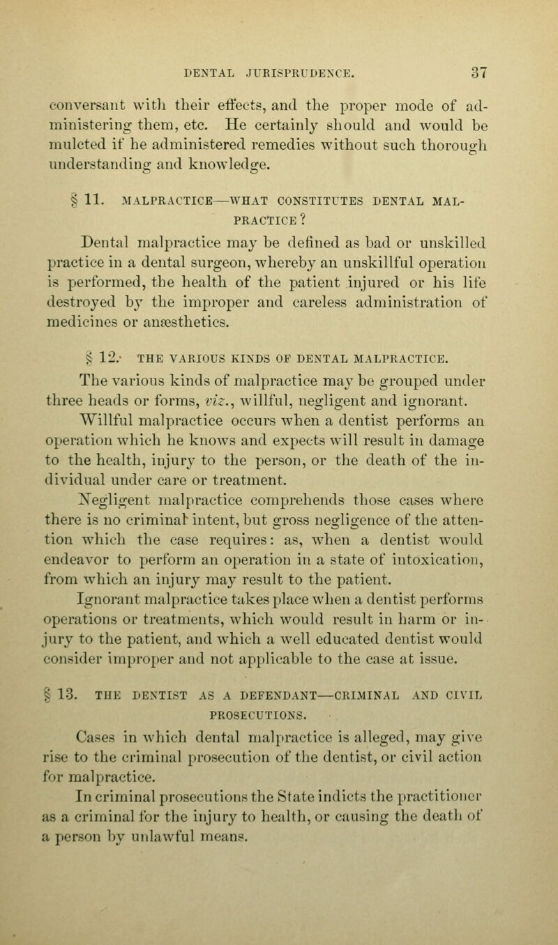 conversant with their effects, and the proper mode of ad- ministering them, etc. He certainly should and would be mulcted if he administered remedies without such thorough understanding and knowledge. § 11. MALPRACTICE—WHAT CONSTITUTES DENTAL MAL- PRACTICE ? Dental malpractice may be defined as bad or unskilled practice in a dental surgeon, whereby an unskillful operation is performed, the health of the patient injured or his life destroyed by the improper and careless administration of medicines or anaesthetics. £ 12.- THE VARIOUS KINDS OF DENTAL MALPRACTICE. The various kinds of malpractice may be grouped under three heads or forms, viz., willful, negligent and ignorant. Willful malpractice occurs when a dentist performs an operation which he knows and expects will result in damage to the health, injury to the person, or the death of the in- dividual under care or treatment. ^Negligent malpractice comprehends those cases where there is no criminal intent, but gross negligence of the atten- tion which the case requires: as, when a dentist would endeavor to perform an operation in a state of intoxication, from which an injury may result to the patient. Ignorant malpractice takes place when a dentist performs operations or treatments, which would result in harm or in- jury to the patient, and which a well educated dentist would consider improper and not applicable to the case at issue. § 13. THE DENTIST AS A DEFENDANT—CRIMINAL AND CIVIL PROSECUTIONS. Cases in which dental malpractice is alleged, may give rise to the criminal prosecution of the dentist, or civil action for malpractice. In criminal prosecutions the State indicts the practitioner as a criminal for the injury to health, or causing the death of a person by unlawful means.