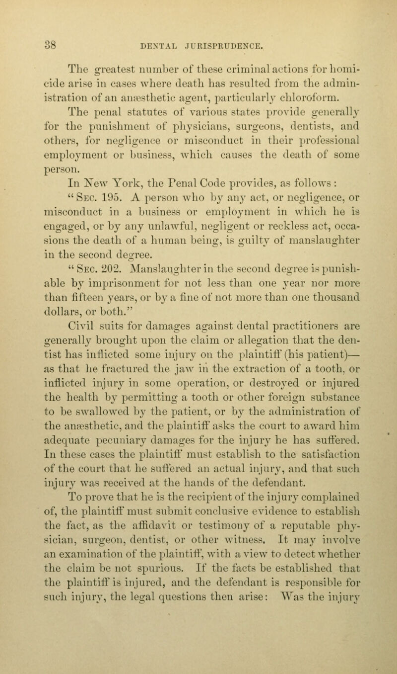 The greatest number of these criminal actions tor homi- cide arise in cases where death has resulted from the admin- istration of an anaesthetic agent, particularly chloroform. The penal statutes of various states provide generally for the punishment of physicians, surgeons, dentists, and others, for negligence or misconduct in their professional employment or business, which causes the death of some person. In Xew York, the Penal Code provides, as follows : Sec. 195. A person who by any act, or negligence, or misconduct in a business or employment in which he is engaged, or by any unlawful, negligent or reckless act, occa- sions the death of a human being, is guilty of manslaughter in the second degree.  Sec. 202. Manslaughter in the second degree is punish- able by imprisonment for not less than one year nor more than fifteen years, or by a fine of not more than one thousand dollars, or both. Civil suits for damages against dental practitioners are generally brought upon the claim or allegation that the den- tist has inflicted some injury on the plaintiff (his patient)— as that he fractured the jaw in the extraction of a tooth, or inflicted injury in some operation, or destroyed or injured the health by permitting a tooth or other foreign substance to be swallowed by the patient, or by the administration of the anaesthetic, and the plaintiff asks the court to award him adequate pecuniary damages for the injury he has suffered. In these cases the plaintiff must establish to the satisfaction of the court that he suffered an actual injury, and that such injury was received at the hands of the defendant. To prove that he is the recipient of the injury complained of, the plaintiff must submit conclusive evidence to establish the fact, as the affidavit or testimony of a reputable phy- sician, surgeon, dentist, or other witness. It may involve an examination of the plaintiff, with a view to detect whether the claim be not spurious. \{' the facts be established that the plaintiff is injured, and the defendant is responsible for such injury, the legal questions then arise: Was the injury