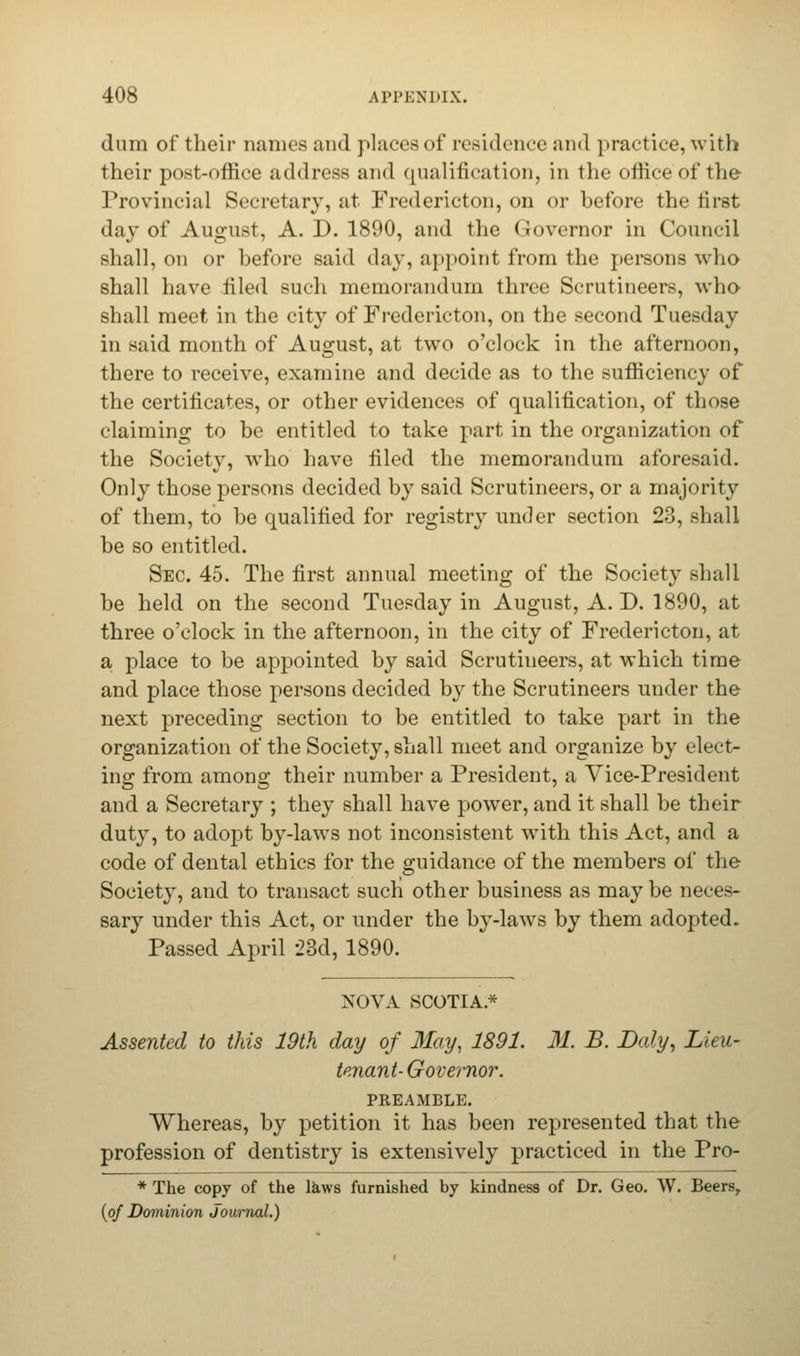 dum of their names and places of residence and practice, with their post-office address and qualification, in the office of the Provincial Secretary, at Fredericton, on or before the tirst day of August, A. D. 1890, and the Governor in Council shall, on or before said day, appoint from the persons who shall have filed such memorandum three Scrutineers, who shall meet in the city of Fredericton, on the second Tuesday in said month of August, at two o'clock in the afternoon, there to receive, examine and decide as to the sufficiency of the certificates, or other evidences of qualification, of those claiming to be entitled to take part in the organization of the Society, who have filed the memorandum aforesaid. Only those persons decided by said Scrutineers, or a majority of them, to be qualified for registry under section 23, shall be so entitled. Sec. 45. The first annual meeting of the Society shall be held on the second Tuesday in August, A. D. 1890, at three o'clock in the afternoon, in the city of Fredericton, at a place to be appointed by said Scrutineers, at which time and place those persons decided by the Scrutineers under the next preceding section to be entitled to take part in the organization of the Society, shall meet and organize by elect- ing: from anions; their number a President, a Vice-President and a Secretary ; they shall have power, and it shall be their duty, to adopt by-laws not inconsistent with this Act, and a code of dental ethics for the guidance of the members of the Society, and to transact such other business as may be neces- sary under this Act, or under the by-laws by them adopted. Passed April 23d, 1890. NOVA SCOTIA* Assented to this 19th day of May, 1891. 31. B. Daly, Lieu- tenant-Governor. PREAMBLE. Whereas, by petition it has been represented that the profession of dentistry is extensively practiced in the Pro- * The copy of the Utws furnished by kindness of Dr. Geo. W. Beers, (of Dominion Journal.)