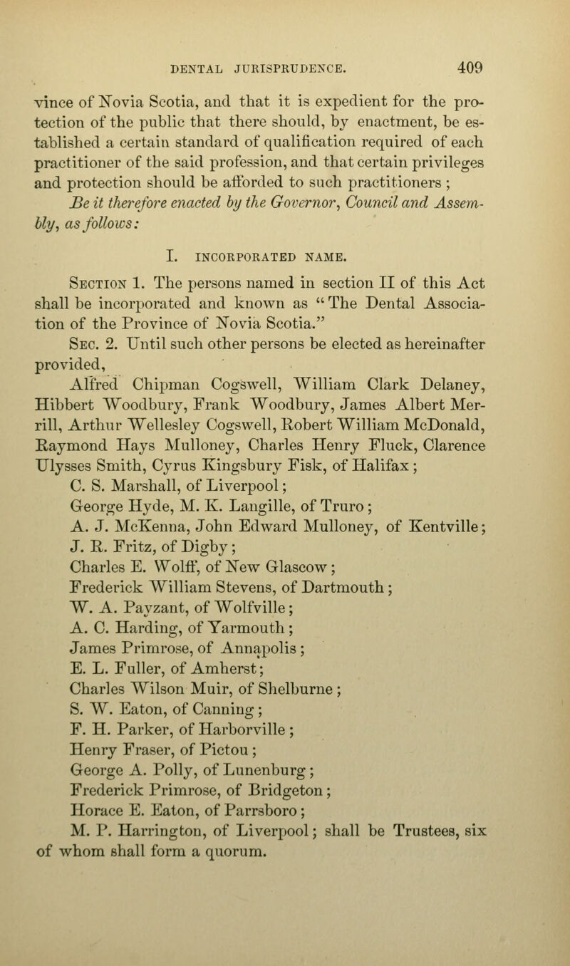 vince of Novia Scotia, and that it is expedient for the pro- tection of the public that there should, by enactment, be es- tablished a certain standard of qualification required of each practitioner of the said profession, and that certain privileges and protection should be afforded to such practitioners ; Be it therefore enacted by the Governor, Council and Assem- bly, as follows: I. INCORPORATED NAME. Section 1. The persons named in section II of this Act shall be incorporated and known as  The Dental Associa- tion of the Province of Novia Scotia. Sec. 2. Until such other persons be elected as hereinafter provided, Alfred Chipman Cogswell, William Clark Delaney, Hibbert Woodbury, Frank Woodbury, James Albert Mer- rill, Arthur Wellesley Cogswell, Robert William McDonald, Raymond Hays Mulloney, Charles Henry Fluck, Clarence Ulysses Smith, Cyrus Kingsbury Fisk, of Halifax ; C. S. Marshall, of Liverpool; George Hyde, M. K. Langille, of Truro; A. J. McKenna, John Edward Mulloney, of Kentville; J. R. Fritz, of Digby; Charles E. Wolff, of New Glascow; Frederick William Stevens, of Dartmouth ; W. A. Payzant, of Wolfville; A. C. Harding, of Yarmouth; James Primrose, of Annapolis ; E. L. Fuller, of Amherst; Charles Wilson Muir, of Shelburne ; S. W. Eaton, of Canning; F. H. Parker, of Harborville ; Henry Fraser, of Pictou ; George A. Polly, of Lunenburg ; Frederick Primrose, of Bridgeton; Horace E. Eaton, of Parrsboro; M. P. Harrington, of Liverpool; shall be Trustees, six of whom Bhall form a quorum.