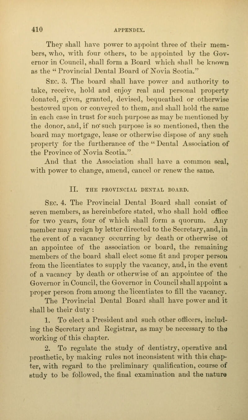 They shall have power to appoint three of their mem- bers, who, with four others, to be a] (pointed by the Gov- ernor in Council, shall form a Board which Rhall he known as the Provincial Dental Board of No via Scotia. Sec. 3. The board shall have power and authority to take, receive, hold and enjoy real and personal property donated, given, granted, devised, bequeathed or otherwise bestowed upon or conveyed to them, and shall hold the same in each case in trust for such purpose as may be mentioned by the donor, and, if no'such purpose is so mentioned, then the board may mortgage, lease or otherwise dispose of any such property for the furtherance of the  Dental Association of the Province of Novia Scotia. And that the Association shall have a common seal, with power to change, amend, cancel or renew the same. II. THE PROVINCIAL DENTAL BOARD. Sec. 4. The Provincial Dental Board shall consist of seven members, as hereinbefore stated, who shall hold office for two years, four of which shall form a quorum. Any member may resign by letter directed to the Secretary, and, in the event of a vacancy occurring by death or otherwise ot an appointee of the association or board, the remaining members of the board shall elect some fit and proper person from the licentiates to supply the vacancy, and, in the event of a vacancy by death or otherwise of an appointee of the Governor in Council, the Governor in Council shall appoint a proper person from among the licentiates to fill the vacancy. The Provincial Dental Board shall have power and it shall be their duty : 1. To elect a President and such other officers, includ- ing the Secretary and Registrar, as may be necessary to the working of this chapter. 2. To regulate the study of dentistry, operative and prosthetic, by making rules not inconsistent with this chap- ter, with regard to the preliminary qualification, course of Btudy to be followed, the final examination and the nature
