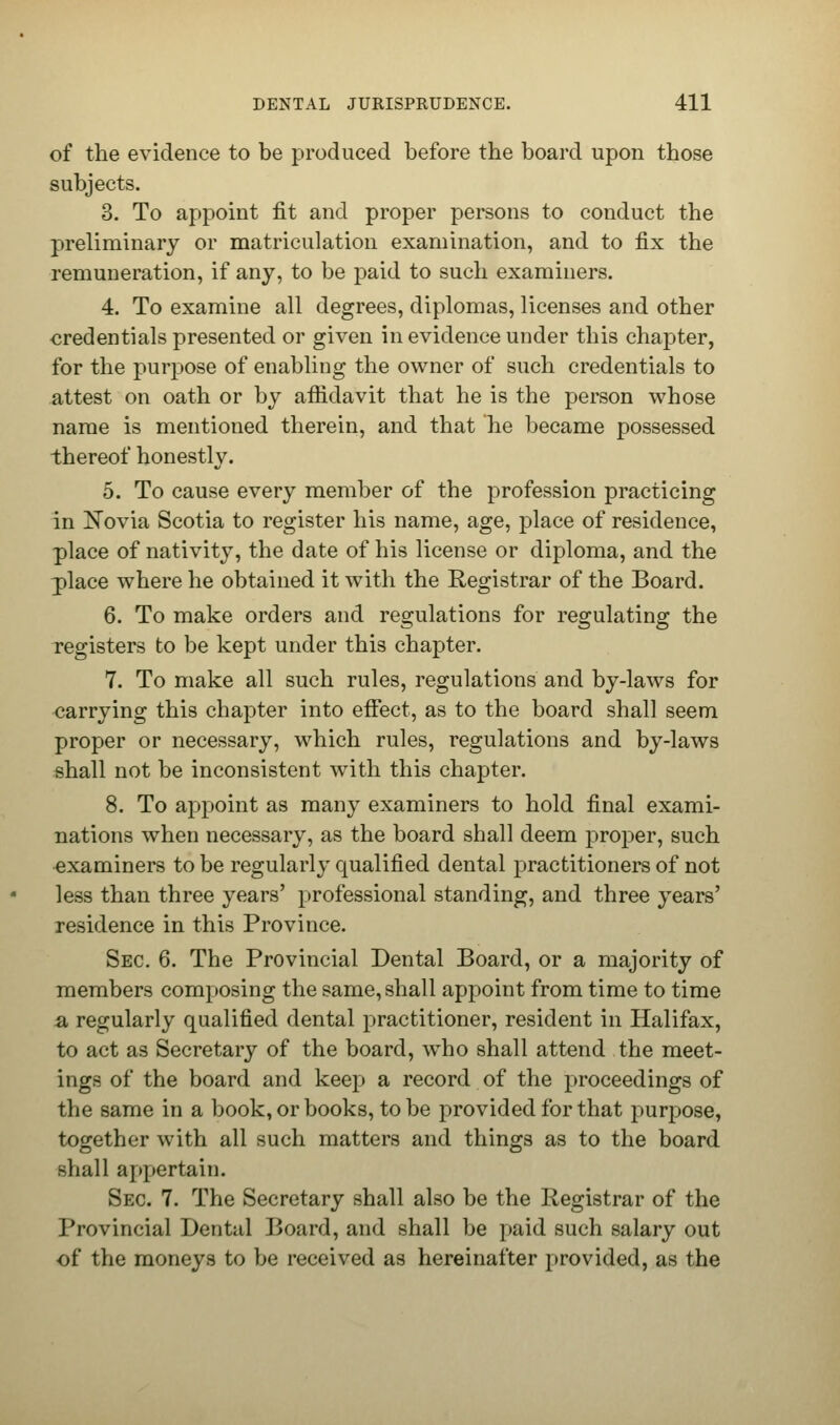 of the evidence to be produced before the board upon those subjects. 3. To appoint fit and proper persons to conduct the preliminary or matriculation examination, and to fix the remuneration, if any, to be paid to such examiners. 4. To examine all degrees, diplomas, licenses and other credentials presented or given in evidence under this chapter, for the purpose of enabling the owner of such credentials to attest on oath or by affidavit that he is the person whose name is mentioned therein, and that he became possessed thereof honestly. 5. To cause every member of the profession practicing in Novia Scotia to register his name, age, place of residence, place of nativity, the date of his license or diploma, and the place where he obtained it with the Registrar of the Board. 6. To make orders and regulations for regulating the registers to be kept under this chapter. 7. To make all such rules, regulations and by-laws for carrying this chapter into effect, as to the board shall seem proper or necessary, which rules, regulations and by-laws shall not be inconsistent with this chapter. 8. To appoint as many examiners to hold final exami- nations when necessary, as the board shall deem proper, such examiners to be regularly qualified dental practitioners of not less than three years' professional standing, and three years' residence in this Province. Sec. 6. The Provincial Dental Board, or a majority of members composing the same, shall appoint from time to time a regularly qualified dental practitioner, resident in Halifax, to act as Secretary of the board, who shall attend the meet- ings of the board and keep a record of the proceedings of the same in a book, or books, to be provided for that purpose, together with all such matters and things as to the board shall appertain. Sec. 7. The Secretary shall also be the Registrar of the Provincial Dental Board, and shall be paid such salary out of the moneys to be received as hereinafter provided, as the