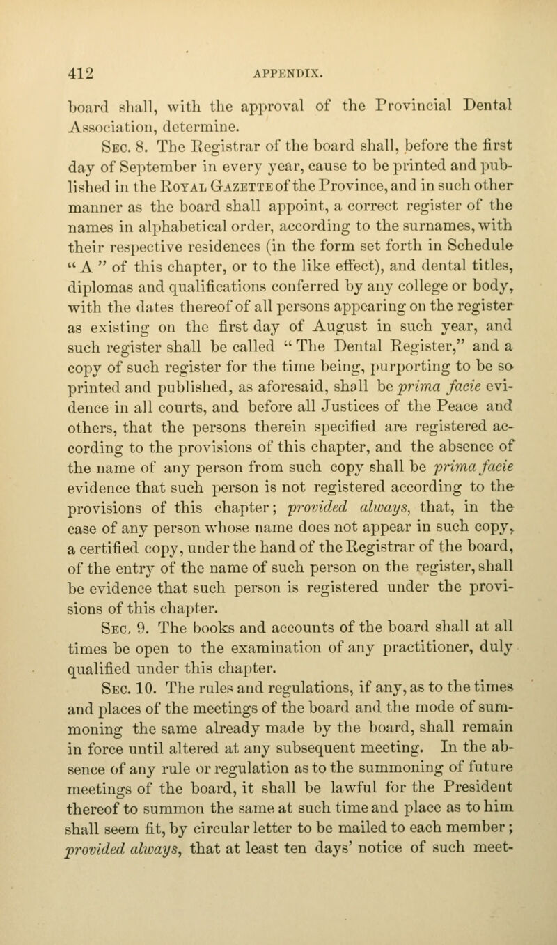 board shall, with the approval of the Provincial Dental Association, determine. Sec. 8. The Registrar of the board shall, before the first day of September in every year, cause to be printed and pub- lished in the Royal Gazette of the Province, and in such other manner as the board shall appoint, a correct register of the names in alphabetical order, according to the surnames, with their respective residences (in the form set forth in Schedule A  of this chapter, or to the like effect), and dental titles, diplomas and qualifications conferred by any college or body, with the dates thereof of all persons appearing on the register as existing on the first day of August in such year, and such register shall be called  The Dental Register, and a copy of such register for the time being, purporting to be so printed and published, as aforesaid, shall be prima facie evi- dence in all courts, and before all Justices of the Peace and others, that the persons therein specified are registered ac- cording to the provisions of this chapter, and the absence of the name of any person from such copy shall be 'prima facie evidence that such person is not registered according to the provisions of this chapter; 'provided always, that, in the case of any person whose name does not appear in such copy, a certified copy, under the hand of the Registrar of the board, of the entry of the name of such person on the register, shall be evidence that such person is registered under the provi- sions of this chapter. Sec, 9. The books and accounts of the board shall at all times be open to the examination of any practitioner, duly qualified under this chapter. Sec. 10. The rules and regulations, if any, as to the times and places of the meetings of the board and the mode of sum- moning the same already made by the board, shall remain in force until altered at any subsequent meeting. In the ab- sence of any rule or regulation as to the summoning of future meetings of the board, it shall be lawful for the President thereof to summon the same at such time and place as to him shall seem fit, by circular letter to be mailed to each member; provided always, that at least ten days' notice of such meet-