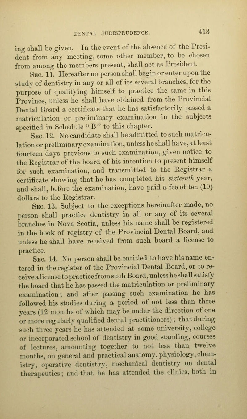 ing shall be given. In the event of the absence of the Presi- dent from any meeting, some other member, to be chosen from among the members present, shall act as President. Sec 11. Hereafter no person shall begin or enter upon the study of dentistry in any or all of its several branches, for the purpose of qualifying himself to practice the same in this Province, unless he shall have obtained from the Provincial Dental Board a certificate that he has satisfactorily passed a matriculation or preliminary examination in the subjects specified in Schedule UB to this chapter. Sec. 12. No candidate shall be admitted to such matricu- lation or preliminary examination, unless he shall have, at least fourteen days previous to such examination, given notice to the Registrar of the board of his intention to present himself for such examination, and transmitted to the Registrar a certificate showing that he has completed his sixteenth year, and shall, before the examination, have paid a fee of ten (10) dollars to the Registrar. Sec 13. Subject to the exceptions hereinafter made, no person shall practice dentistry in all or any of its several branches in Nova Scotia, unless his name shall be registered in the book of registry of the Provincial Dental Board, and unless he shall have received from such board a license to practice. Sec 14. No person shall be entitled to have his name en- tered in the register of the Provincial Dental Board, or to re- ceive a license to practice from such Board, unless he shall satisfy the board that he has passed the matriculation or preliminary examination; and after passing such examination he has followed his studies during a period of not less than three years (12 months of which may be under the direction of one or more regularly qualified dental practitioners); that during such three years he has attended at some university, college or incorporated school of dentistry in good standing, courses of lectures, amounting together to not less than twelve months, on general and practical anatomy, physiology, chem- istry, operative dentistry, mechanical dentistry on dental therapeutics; and that he has attended the clinics, both in